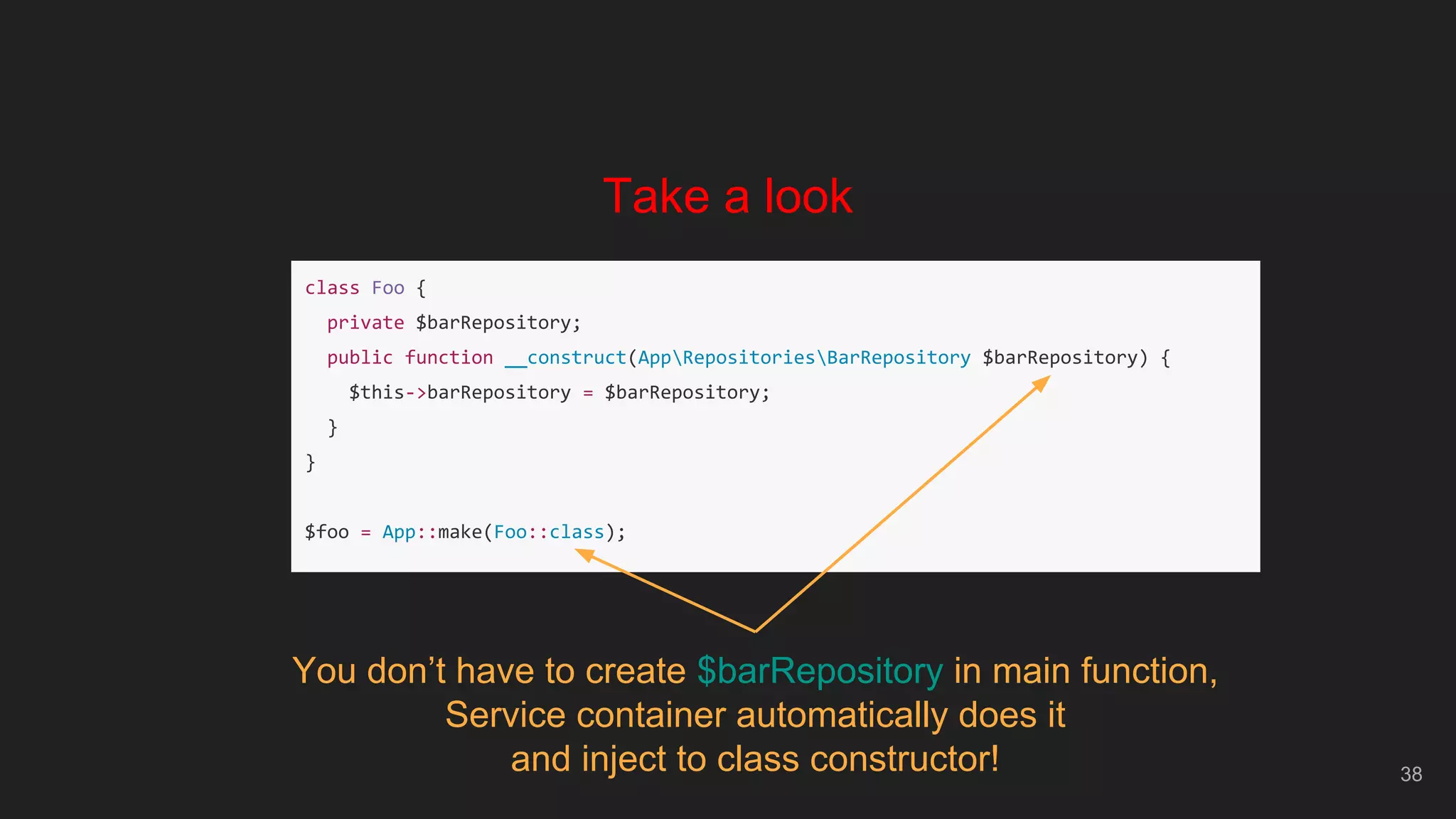 38
Take a look
class Foo {
private $barRepository;
public function __construct(AppRepositoriesBarRepository $barRepository) {
$this->barRepository = $barRepository;
}
}
$foo = App::make(Foo::class);
You don’t have to create $barRepository in main function,
Service container automatically does it
and inject to class constructor!
 