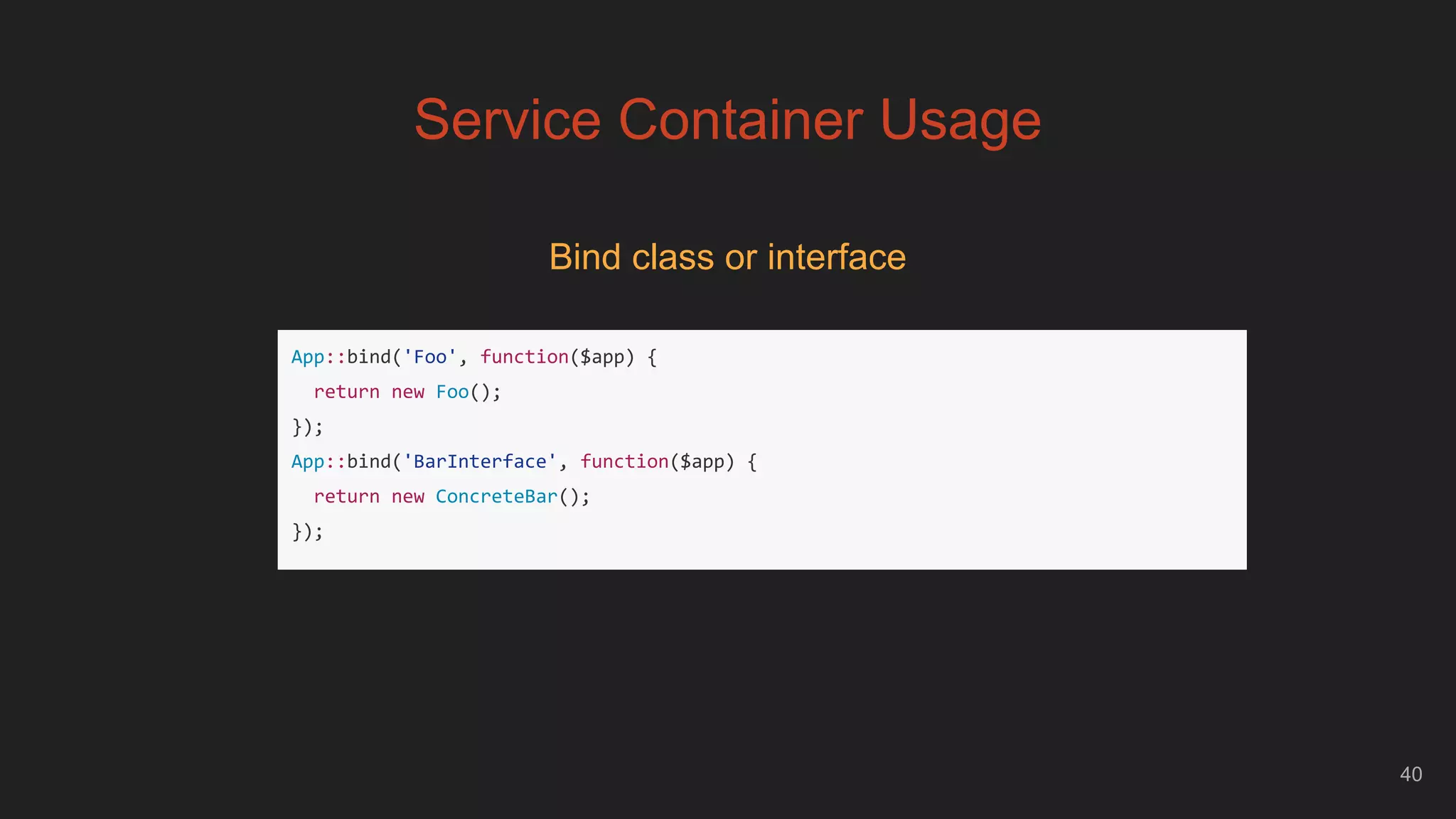 40
Service Container Usage
Bind class or interface
App::bind('Foo', function($app) {
return new Foo();
});
App::bind('BarInterface', function($app) {
return new ConcreteBar();
});
 