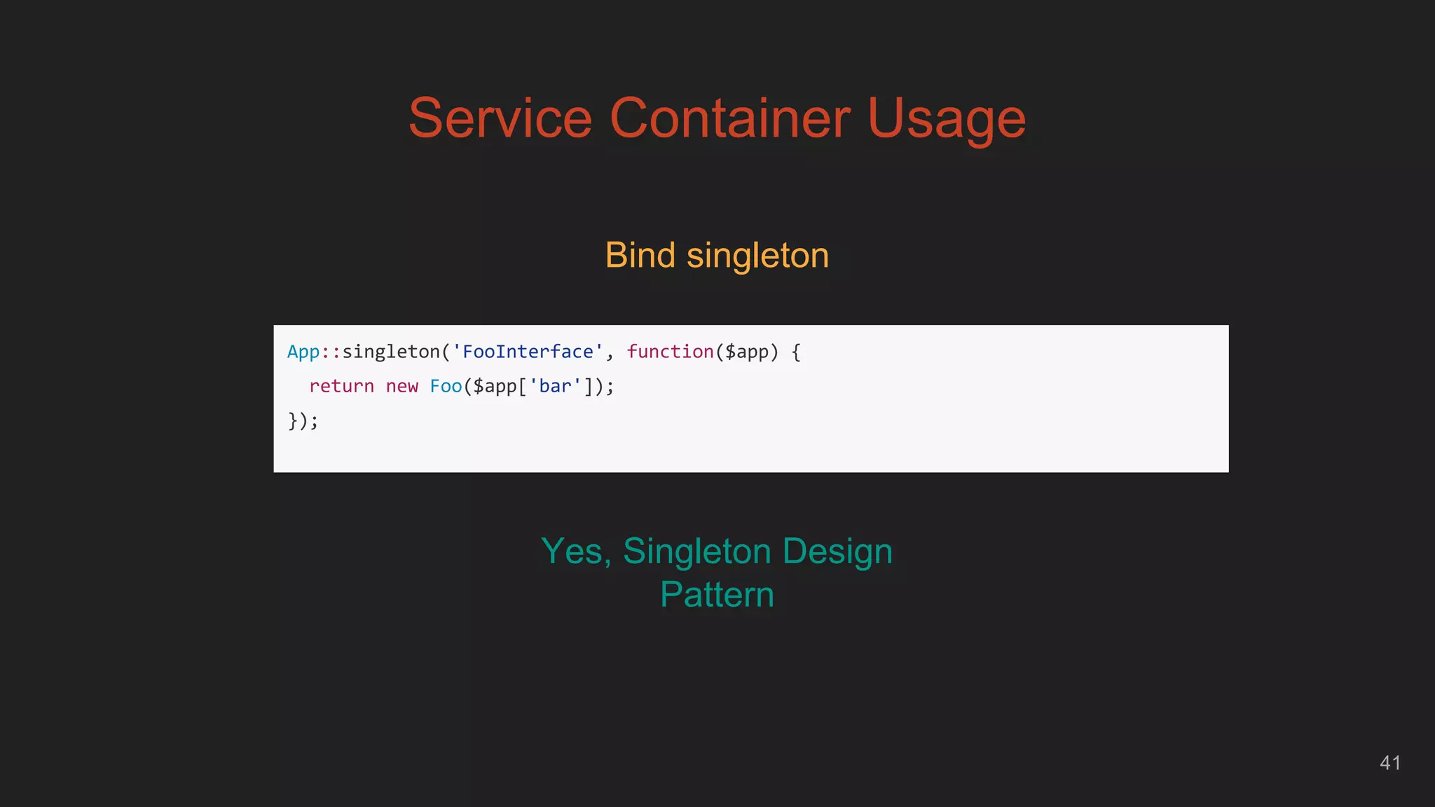 41
Service Container Usage
Bind singleton
App::singleton('FooInterface', function($app) {
return new Foo($app['bar']);
});
Yes, Singleton Design
Pattern
 