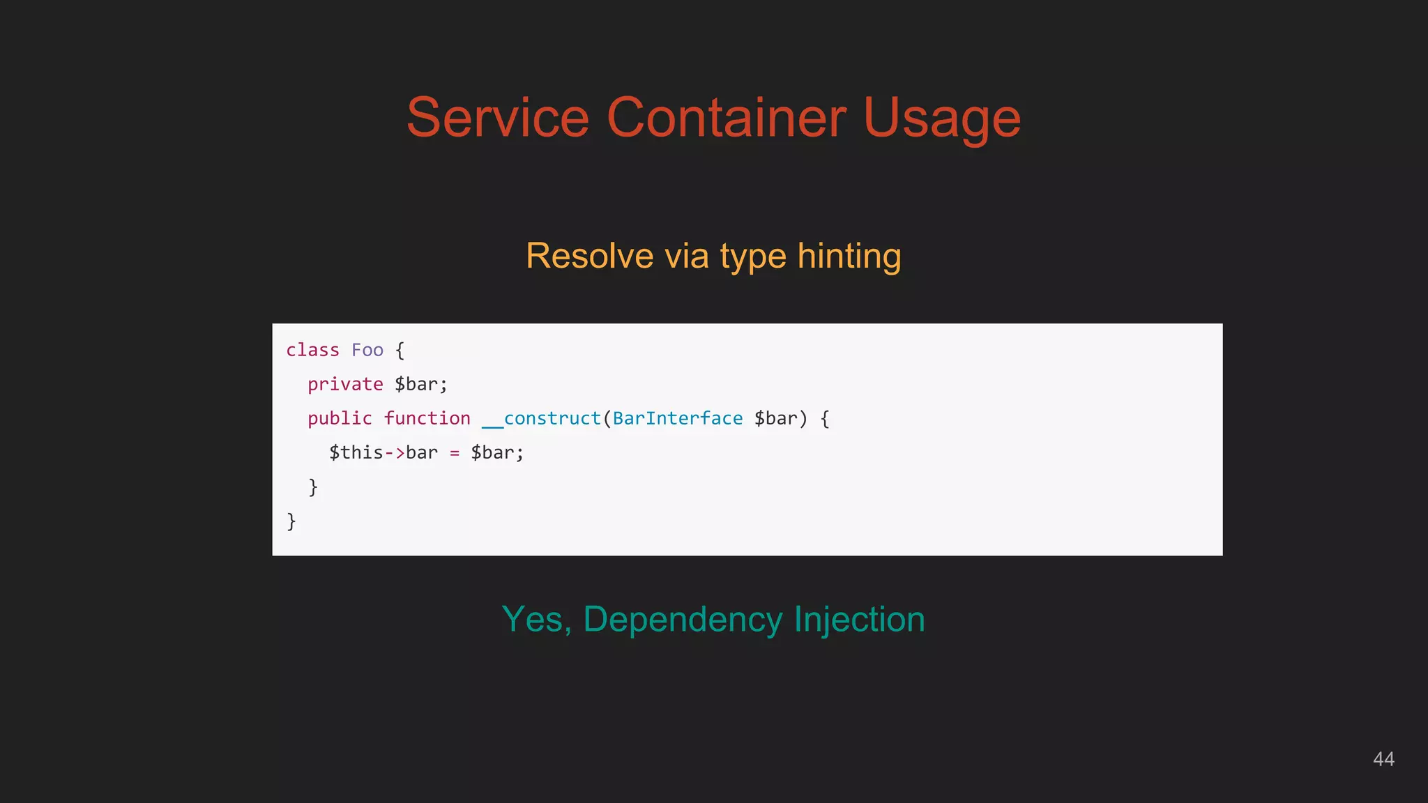 44
Service Container Usage
Resolve via type hinting
class Foo {
private $bar;
public function __construct(BarInterface $bar) {
$this->bar = $bar;
}
}
Yes, Dependency Injection
 