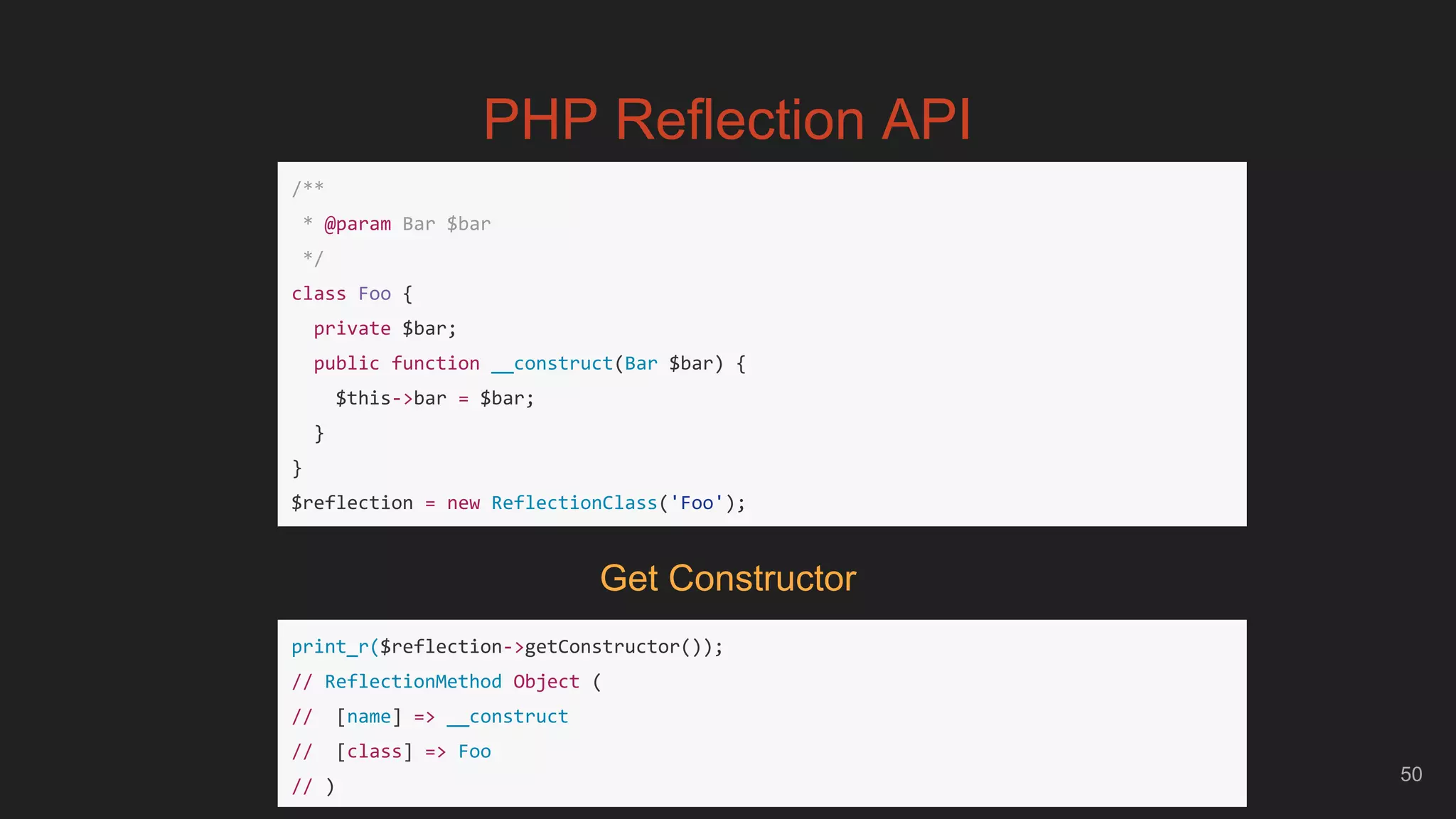 50
PHP Reflection API
/**
* @param Bar $bar
*/
class Foo {
private $bar;
public function __construct(Bar $bar) {
$this->bar = $bar;
}
}
$reflection = new ReflectionClass('Foo');
print_r($reflection->getConstructor());
// ReflectionMethod Object (
// [name] => __construct
// [class] => Foo
// )
Get Constructor
 