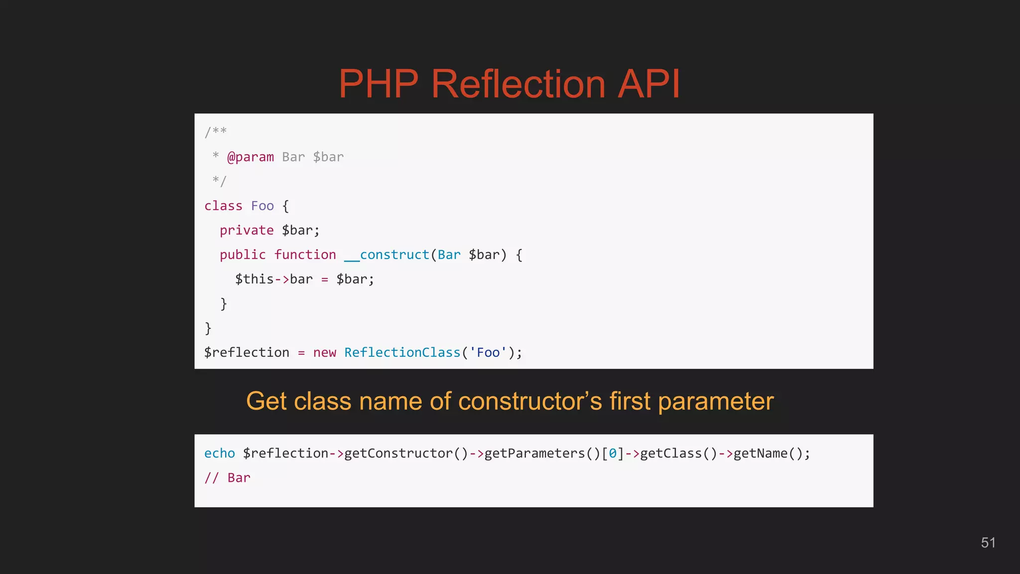 51
PHP Reflection API
/**
* @param Bar $bar
*/
class Foo {
private $bar;
public function __construct(Bar $bar) {
$this->bar = $bar;
}
}
$reflection = new ReflectionClass('Foo');
echo $reflection->getConstructor()->getParameters()[0]->getClass()->getName();
// Bar
Get class name of constructor’s first parameter
 