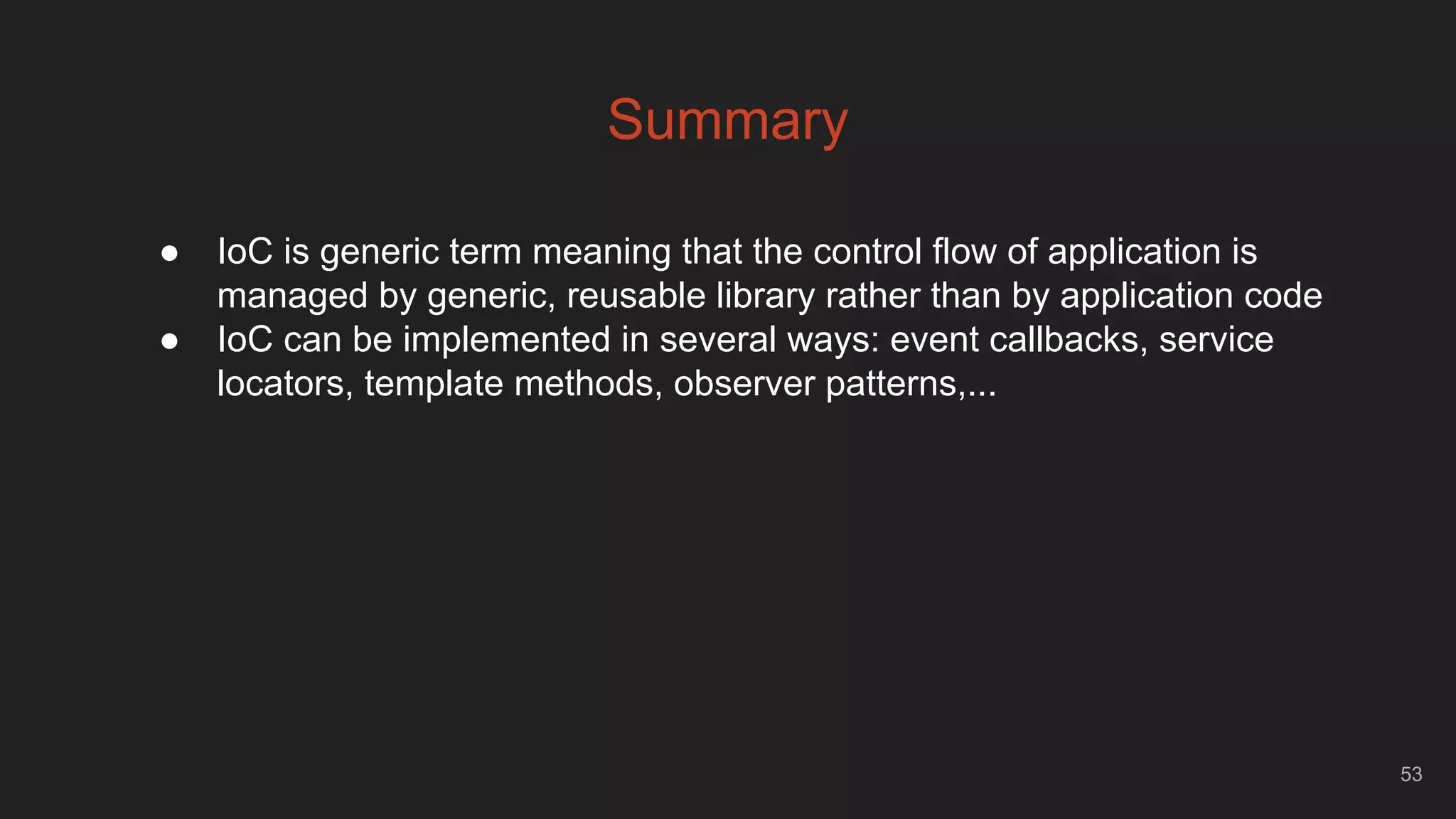 53
Summary
● IoC is generic term meaning that the control flow of application is
managed by generic, reusable library rather than by application code
● IoC can be implemented in several ways: event callbacks, service
locators, template methods, observer patterns,...
 