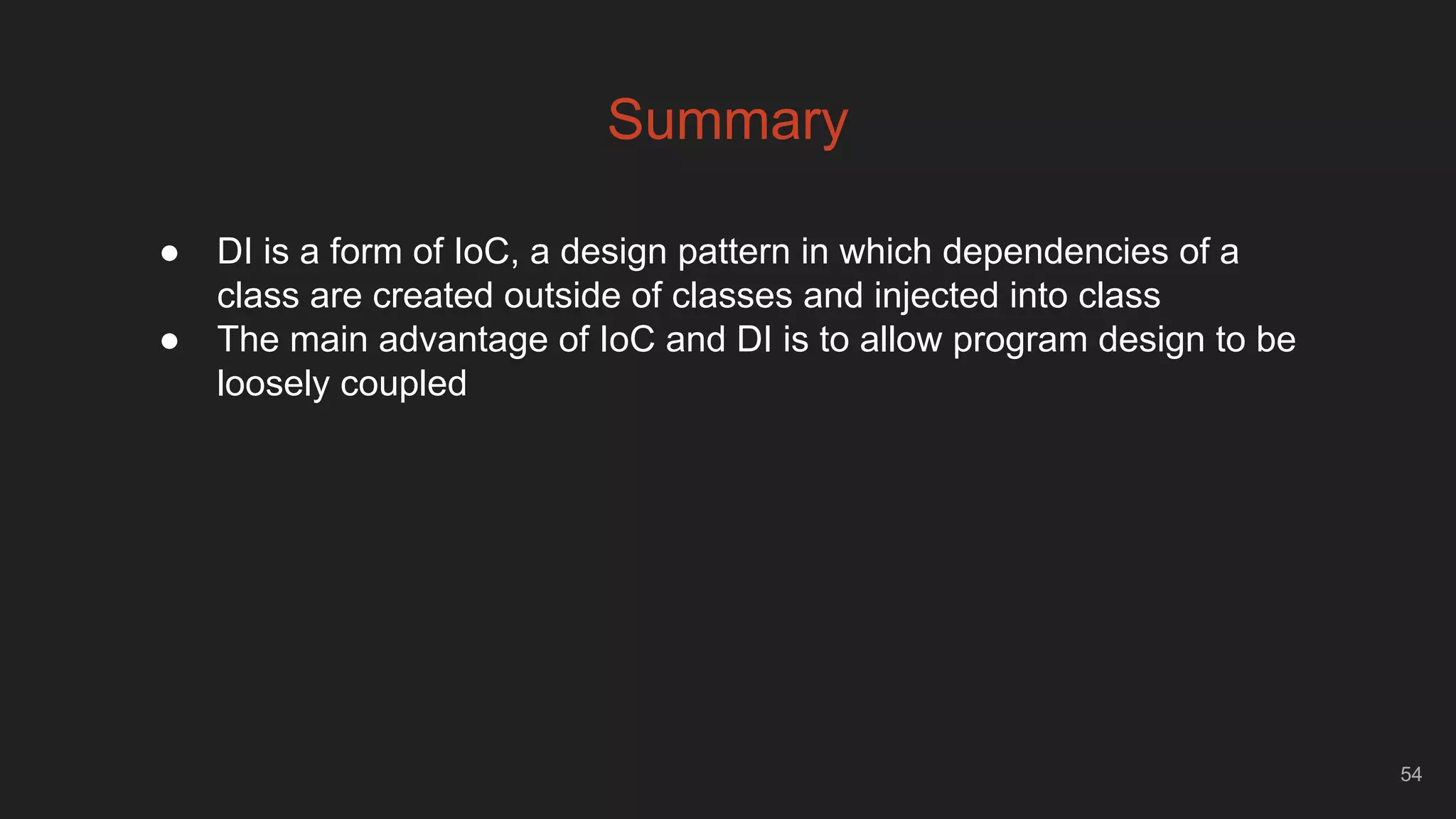 54
Summary
● DI is a form of IoC, a design pattern in which dependencies of a
class are created outside of classes and injected into class
● The main advantage of IoC and DI is to allow program design to be
loosely coupled
 