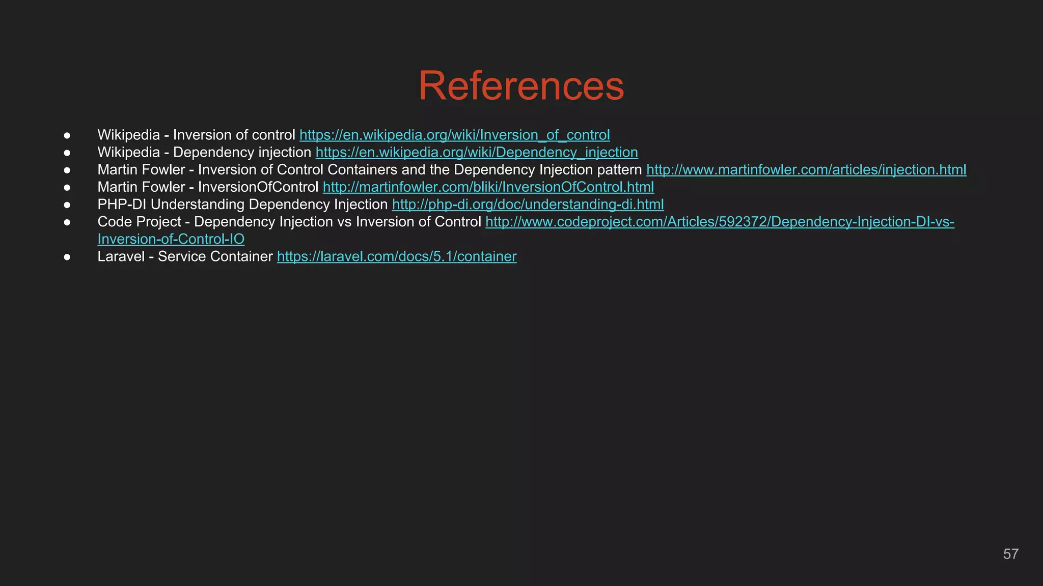 57
References
● Wikipedia - Inversion of control https://en.wikipedia.org/wiki/Inversion_of_control
● Wikipedia - Dependency injection https://en.wikipedia.org/wiki/Dependency_injection
● Martin Fowler - Inversion of Control Containers and the Dependency Injection pattern http://www.martinfowler.com/articles/injection.html
● Martin Fowler - InversionOfControl http://martinfowler.com/bliki/InversionOfControl.html
● PHP-DI Understanding Dependency Injection http://php-di.org/doc/understanding-di.html
● Code Project - Dependency Injection vs Inversion of Control http://www.codeproject.com/Articles/592372/Dependency-Injection-DI-vs-
Inversion-of-Control-IO
● Laravel - Service Container https://laravel.com/docs/5.1/container
 