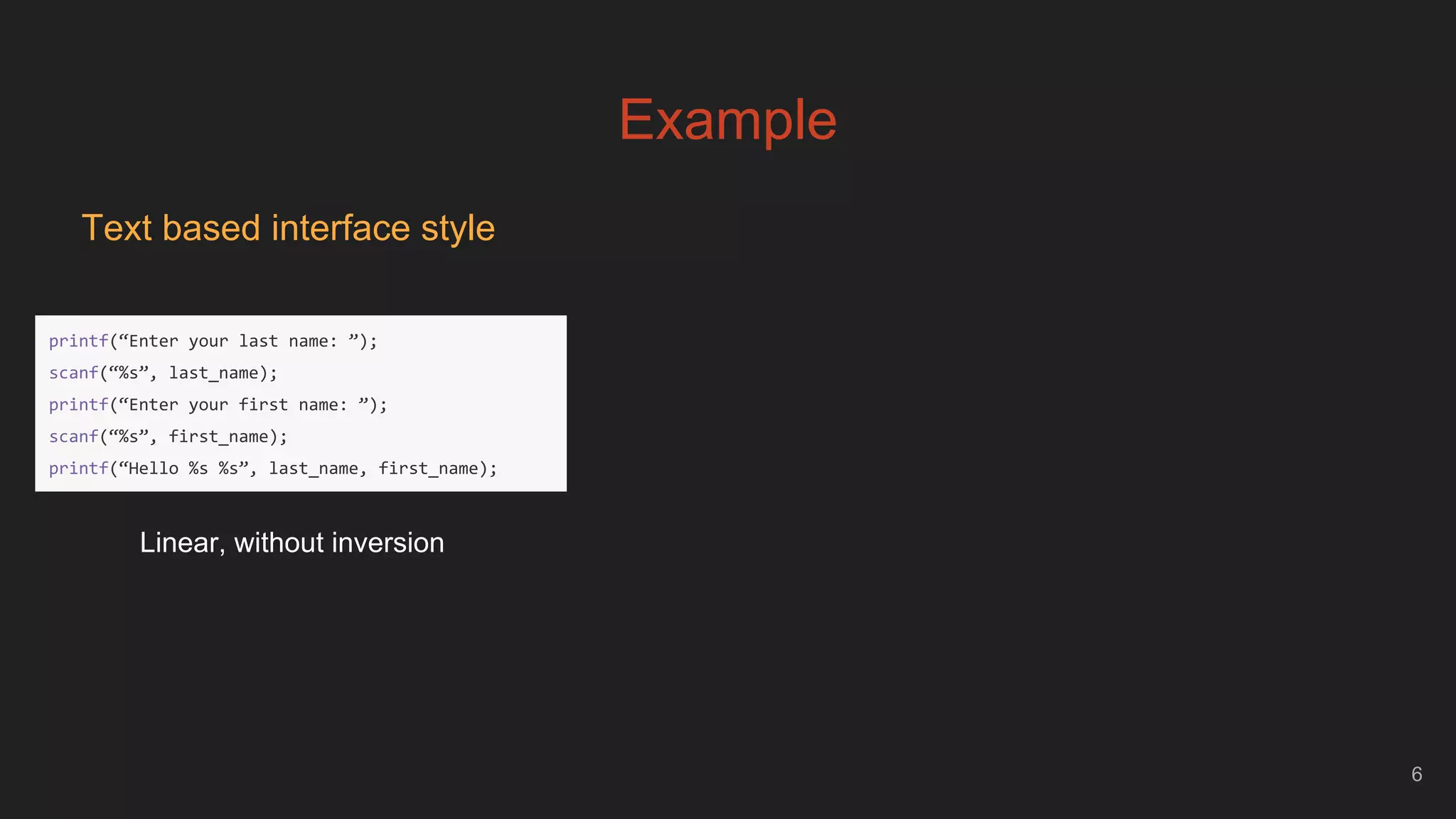 Example
6
Text based interface style
printf(“Enter your last name: ”);
scanf(“%s”, last_name);
printf(“Enter your first name: ”);
scanf(“%s”, first_name);
printf(“Hello %s %s”, last_name, first_name);
Linear, without inversion
 
