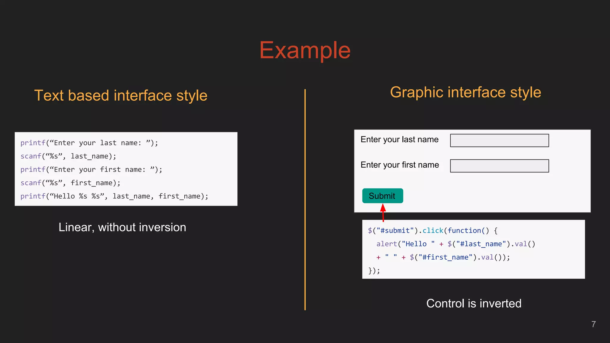 Example
7
Text based interface style Graphic interface style
Enter your last name
Enter your first name
Submit
Linear, without inversion
printf(“Enter your last name: ”);
scanf(“%s”, last_name);
printf(“Enter your first name: ”);
scanf(“%s”, first_name);
printf(“Hello %s %s”, last_name, first_name);
Control is inverted
$("#submit").click(function() {
alert("Hello " + $("#last_name").val()
+ " " + $("#first_name").val());
});
 