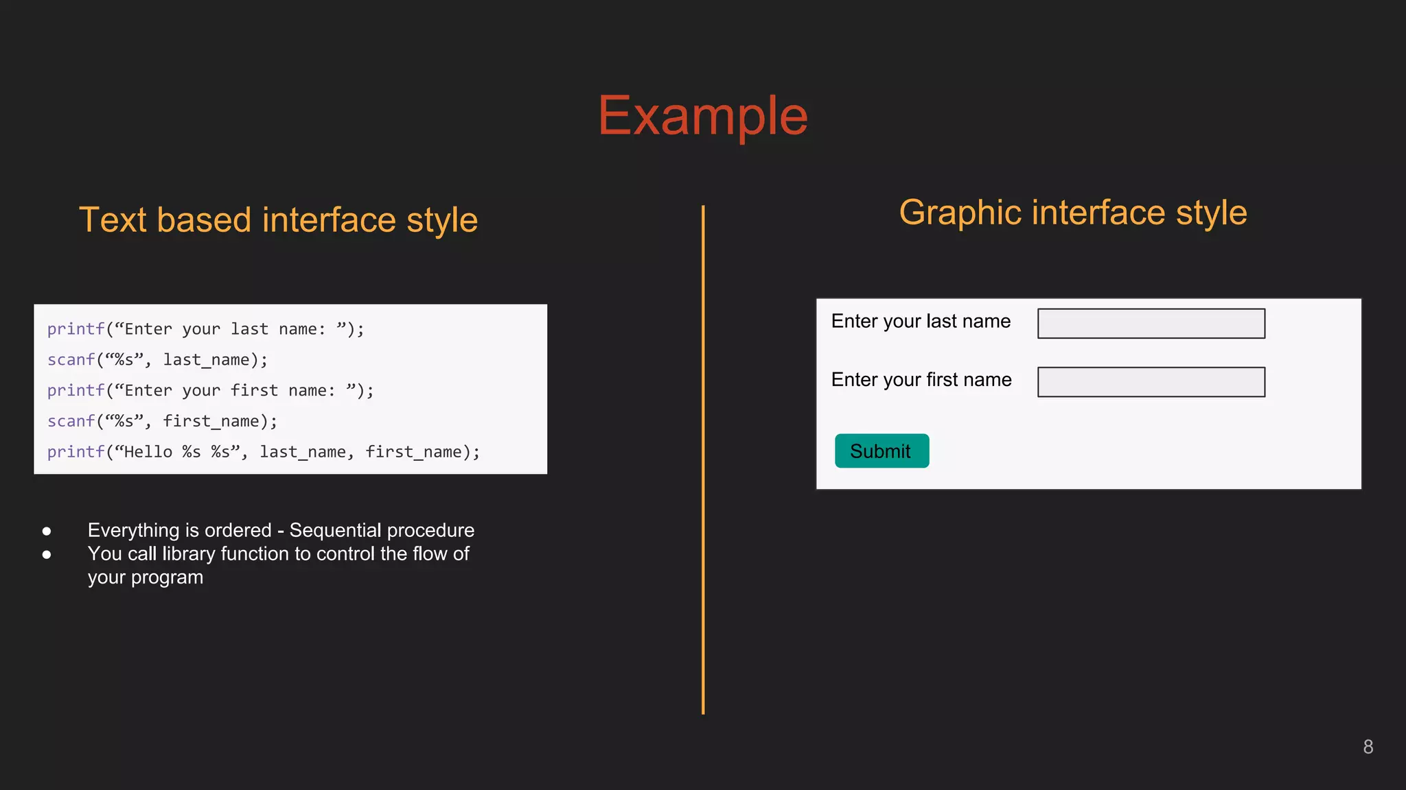 Example
8
Text based interface style
Enter your last name
Enter your first name
Submit
● Everything is ordered - Sequential procedure
● You call library function to control the flow of
your program
Graphic interface style
printf(“Enter your last name: ”);
scanf(“%s”, last_name);
printf(“Enter your first name: ”);
scanf(“%s”, first_name);
printf(“Hello %s %s”, last_name, first_name);
 