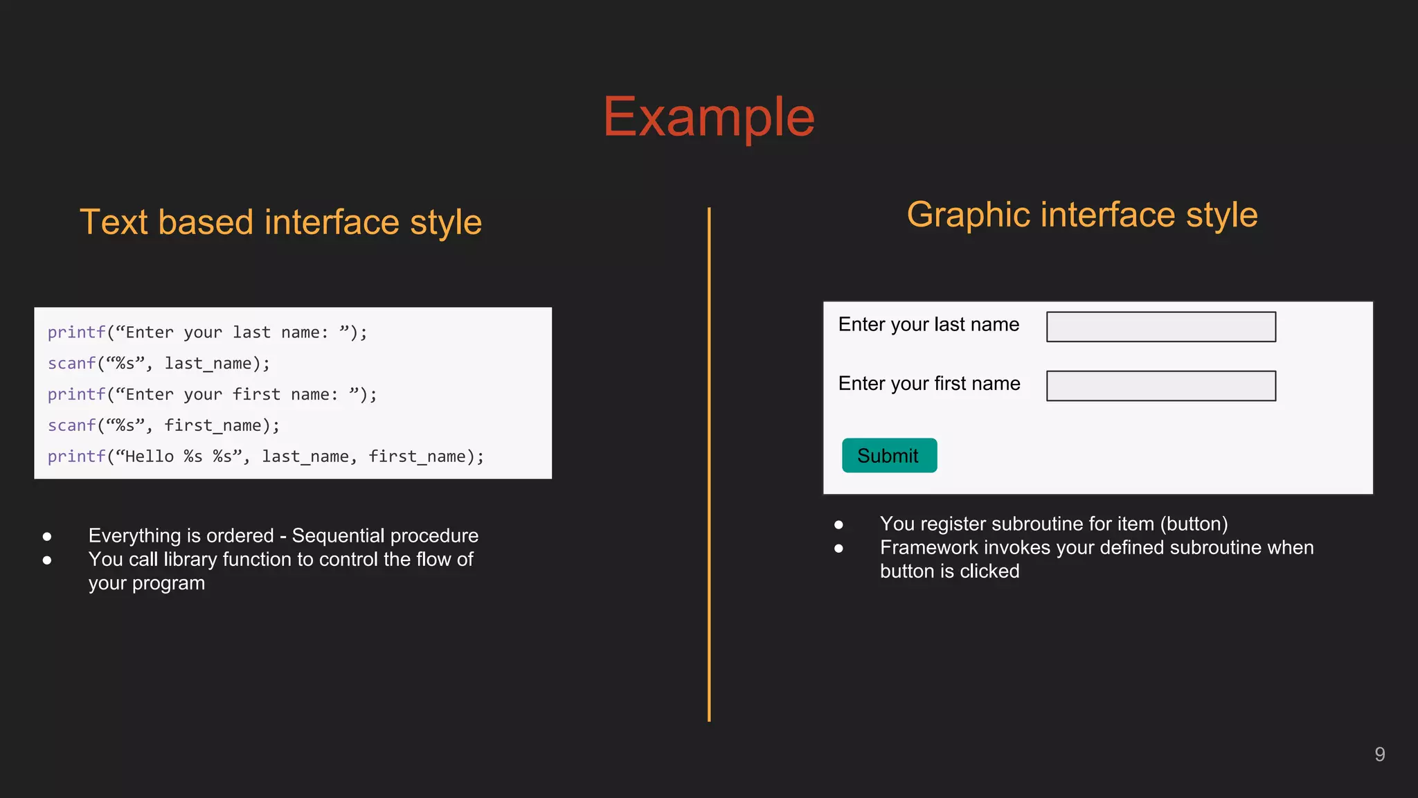 Example
9
Text based interface style
Enter your last name
Enter your first name
Submit
● You register subroutine for item (button)
● Framework invokes your defined subroutine when
button is clicked
● Everything is ordered - Sequential procedure
● You call library function to control the flow of
your program
Graphic interface style
printf(“Enter your last name: ”);
scanf(“%s”, last_name);
printf(“Enter your first name: ”);
scanf(“%s”, first_name);
printf(“Hello %s %s”, last_name, first_name);
 