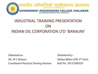 INDUSTRIAL TRAINING PRESENTATION
ON
INDIAN OIL CORPORATION LTD ‘BARAUNI’
Submitted to- Submitted by:-
Mr. M L Rinawa Mohan Bihari (ME 4th Year)
Coordinator-Practical Training Seminar Roll No. 2012UME029
 