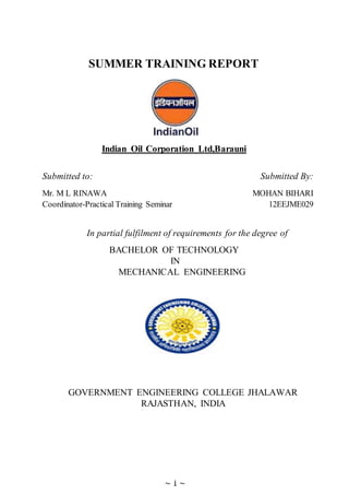 ~ 1 ~
SUMMER TRAINING REPORT
Indian Oil Corporation Ltd,Barauni
Submitted to: Submitted By:
Mr. M L RINAWA MOHAN BIHARI
Coordinator-Practical Training Seminar 12EEJME029
In partial fulfilment of requirements for the degree of
BACHELOR OF TECHNOLOGY
IN
MECHANICAL ENGINEERING
GOVERNMENT ENGINEERING COLLEGE JHALAWAR
RAJASTHAN, INDIA
 