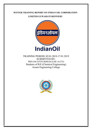 WINTER TRAINING REPORT ON INDIAN OIL CORPORATION
LIMITED GUWAHATI REFINERY
TRAINING PERIOD: 02.01.2019-17.01.2019
SUBMITTED BY:
PRIYAM JYOTI BORAH (CHE 16/275)
Students of B.E (Chemical Engineering)
Assam Engineering College
 