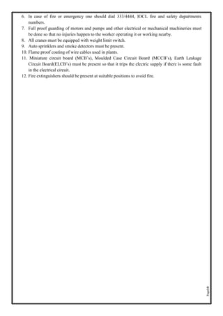 Page10
6. In case of fire or emergency one should dial 333/4444, IOCL fire and safety departments
numbers.
7. Full proof guarding of motors and pumps and other electrical or mechanical machineries must
be done so that no injuries happen to the worker operating it or working nearby.
8. All cranes must be equipped with weight limit switch.
9. Auto sprinklers and smoke detectors must be present.
10. Flame proof coating of wire cables used in plants.
11. Miniature circuit board (MCB’s), Moulded Case Circuit Board (MCCB’s), Earth Leakage
Circuit Board(ELCB’s) must be present so that it trips the electric supply if there is some fault
in the electrical circuit.
12. Fire extinguishers should be present at suitable positions to avoid fire.
 