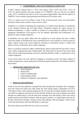 Page11
5. ATMOSPHERIC AND VACUUM DISTILLATION UNIT
In IOCL, Barauni refinery there is 3 AVU units namely AVU1, AVU2 and AVU3. AVU1 &
AVU2 are almost identical with same capacity of 1.75 MMTPA. They are only for low-sulphur
crude. AVU3 is different from above two as it can process high-sulphur crude and has capacity of
3MMTPA. It also contains steam generation and Gasoline & LPG caustic wash.
AVU is a mother unit of any refinery. Crude is first of all processed in this unit and products
formed are either stored or send to various units as a feed.
Distillation is a method of separating the components of a solution which depends on distribution
of the substance between gas and liquid phases. Distillation exploits the vapour pressure of
different components i.e. relative volatility in creation of a second phase by addition of heat. By
appropriate manipulation of the process or by the repeated vaporisation and condensation, it is
possible to make complete separation.
In distillation, the new phase differs from the original by its hear content, but heat is readily
removed or added. In distillation the feed is introduced more or less centrally in vertical cascade of
stages. Vapour rising in the section called the enriching or rectification section is washed with
liquid to remove or absorb the more volatile component.
Since no extraneous material is added, condensing the vapour issuing from the top which is rich in
more volatile component provides washing liquid. The liquid return to the top of the tower called
reflux and the material permanently removed is called the distillate, which is a liquid rich in more
volatile component.
In the section below the feed called the stripping or exhausting section, the liquid stripped of
volatile component by vapour produced at the bottom by partial vaporisation of the bottom liquid in
the re-boiler.
• OPERATION SEQUENCE OF AVU:
➢ FEED PREHEAT
➢ DESALTING
➢ FEED VAPORISATION
➢ FEED DISTILLATION
➢ PRODUCT COOLING AND STORAGE
• PROCESS DESCRIPTION:
Crude oil received from pipelines is pumped from tanks through heat exchangers after exchangers
heat with various hot stream, the crude stream the crude streams attain a temperature of (120 to
130) degree Celsius. After attaining temperature the two crude flowscombine together and enter in
a de-salter for separation and removal of water and salt. Inside the unit crude is pumped to de-salter
through two parallel passes of pre-de-salter heat exchanger train and heating is done with various
product streams from different columns. Both the passes combine in a single header and enter the
de-salter from bottom through 2 separate nozzles after splitting. Then pre-topping column carries
to the main fractionators where the distillation is carried out.
The main column is provided with valve trays in top section.
 