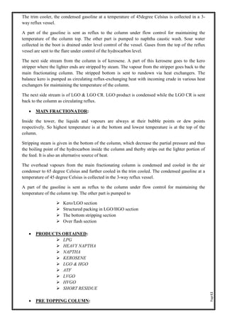 Page12
The trim cooler, the condensed gasoline at a temperature of 45degree Celsius is collected in a 3-
way reflux vessel.
A part of the gasoline is sent as reflux to the column under flow control for maintaining the
temperature of the column top. The other part is pumped to naphtha caustic wash. Sour water
collected in the boot is drained under level control of the vessel. Gases from the top of the reflux
vessel are sent to the flare under control of the hydrocarbon level.
The next side stream from the column is of kerosene. A part of this kerosene goes to the kero
stripper where the lighter ends are stripped by steam. The vapour from the stripper goes back to the
main fractionating column. The stripped bottom is sent to rundown via heat exchangers. The
balance kero is pumped as circulating reflux-exchanging heat with incoming crude in various heat
exchangers for maintaining the temperature of the column.
The next side stream is of LGO & LGO CR. LGO product is condensed while the LGO CR is sent
back to the column as circulating reflux.
• MAIN FRACTIONATOR:
Inside the tower, the liquids and vapours are always at their bubble points or dew points
respectively. So highest temperature is at the bottom and lowest temperature is at the top of the
column.
Stripping steam is given in the bottom of the column, which decrease the partial pressure and thus
the boiling point of the hydrocarbon inside the column and therby strips out the lighter portion of
the feed. It is also an alternative source of heat.
The overhead vapours from the main fractionating column is condensed and cooled in the air
condenser to 65 degree Celsius and further cooled in the trim cooled. The condensed gasoline at a
temperature of 45 degree Celsius is collected in the 3-way reflux vessel.
A part of the gasoline is sent as reflux to the column under flow control for maintaining the
temperature of the column top. The other part is pumped to
➢ Kero/LGO section
➢ Structured packing in LGO/HGO section
➢ The bottom stripping section
➢ Over flash section
• PRODUCTS OBTAINED:
➢ LPG
➢ HEAVY NAPTHA
➢ NAPTHA
➢ KEROSENE
➢ LGO & HGO
➢ ATF
➢ LVGO
➢ HVGO
➢ SHORT RESIDUE
• PRE TOPPING COLUMN:
 