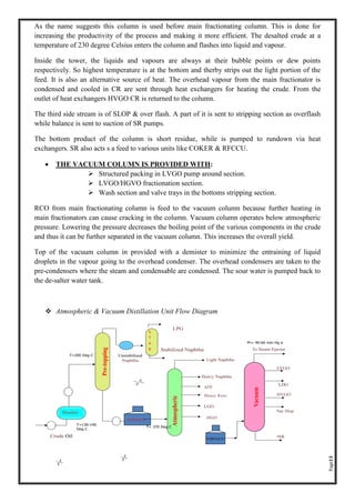 Page13
As the name suggests this column is used before main fractionating column. This is done for
increasing the productivity of the process and making it more efficient. The desalted crude at a
temperature of 230 degree Celsius enters the column and flashes into liquid and vapour.
Inside the tower, the liquids and vapours are always at their bubble points or dew points
respectively. So highest temperature is at the bottom and therby strips out the light portion of the
feed. It is also an alternative source of heat. The overhead vapour from the main fractionator is
condensed and cooled in CR are sent through heat exchangers for heating the crude. From the
outlet of heat exchangers HVGO CR is returned to the column.
The third side stream is of SLOP & over flash. A part of it is sent to stripping section as overflash
while balance is sent to suction of SR pumps.
The bottom product of the column is short residue, while is pumped to rundown via heat
exchangers. SR also acts s a feed to various units like COKER & RFCCU.
• THE VACUUM COLUMN IS PROVIDED WITH:
➢ Structured packing in LVGO pump around section.
➢ LVGO/HGVO fractionation section.
➢ Wash section and valve trays in the bottoms stripping section.
RCO from main fractionating column is feed to the vacuum column because further heating in
main fractionators can cause cracking in the column. Vacuum column operates below atmospheric
pressure. Lowering the pressure decreases the boiling point of the various components in the crude
and thus it can be further separated in the vacuum column. This increases the overall yield.
Top of the vacuum column in provided with a demister to minimize the entraining of liquid
droplets in the vapour going to the overhead condenser. The overhead condensers are taken to the
pre-condensers where the steam and condensable are condensed. The sour water is pumped back to
the de-salter water tank.
❖ Atmospheric & Vacuum Distillation Unit Flow Diagram
 
