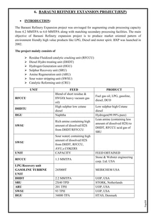 Page14
6. BARAUNI REFINERY EXTANSION PROJECT(BXP)
• INTRODUCTION:
The Barauni Refinery Expansion project was envisaged for augmenting crude processing capacity
from 4.2 MMTPA to 6.0 MMTPA along with matching secondary processing facilities. The main
objective of Barauni Refinery expansion project is to produce market oriented pattern of
environment friendly high value products like LPG, Diesel and motor spirit. BXP was launched in
2002.
The project mainly consists of
➢ Residue Fluidized catalytic cracking unit (RFCCU)
➢ Diesel Hydro treating unit (DHDT)
➢ Hydrogen Generation unit (HGU)
➢ Sulphur Recovery unit (SRU)
➢ Amine Regeneration unit (ARU)
➢ Sour water stripping unit (SWSU)
➢ Catalytic Reforming unit (CRU)
UNIT FEED PRODUCT
RFCCU
Blend of short residue &
HVGO( heavy vacuum gas
oil)
Fuel gas oil, LPG, gasoline,
diesel, DCO
DHDTU
High sulphur low cetane
diesel
Low sulphur high Cetane
diesel
HGU Naphtha Hydrogen(99.99% pure)
SWSU
Rich amine containing high
amount of dissolved H2S
from DHDT/RFFCCU
Lean amine (containing less
amount of dissolved H2S) to
DHDT, RFCCU acid gas of
SRU
SWSU
Sour water( containing high
amount of dissolved H2S
from DHDT, RFCCU,
AVU,s COKERS
UNIT CAPACITY FEED OBTAINED
RFCCU 1.3 MMTPA
Stone & Webster engineering
corp. Ltd. USA
LPG Recovery unit
GASOLINE TURBINE
UNIT
245000T MERICHEM USA
DHDT 2.2 MMTPA UOP, USA
SRU 2X40 TPD STORK, Netherlands
ARU 201 TPH UOP, USA
SWSU 93 TPH UOP, USA
HGU 34000 TPA HTAS, Denmark
 