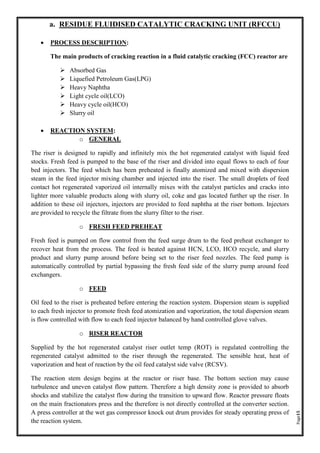 Page15
a. RESIDUE FLUIDISED CATALYTIC CRACKING UNIT (RFCCU)
• PROCESS DESCRIPTION:
The main products of cracking reaction in a fluid catalytic cracking (FCC) reactor are
➢ Absorbed Gas
➢ Liquefied Petroleum Gas(LPG)
➢ Heavy Naphtha
➢ Light cycle oil(LCO)
➢ Heavy cycle oil(HCO)
➢ Slurry oil
• REACTION SYSTEM:
o GENERAL
The riser is designed to rapidly and infinitely mix the hot regenerated catalyst with liquid feed
stocks. Fresh feed is pumped to the base of the riser and divided into equal flows to each of four
bed injectors. The feed which has been preheated is finally atomized and mixed with dispersion
steam in the feed injector mixing chamber and injected into the riser. The small droplets of feed
contact hot regenerated vaporized oil internally mixes with the catalyst particles and cracks into
lighter more valuable products along with slurry oil, coke and gas located further up the riser. In
addition to these oil injectors, injectors are provided to feed naphtha at the riser bottom. Injectors
are provided to recycle the filtrate from the slurry filter to the riser.
o FRESH FEED PREHEAT
Fresh feed is pumped on flow control from the feed surge drum to the feed preheat exchanger to
recover heat from the process. The feed is heated against HCN, LCO, HCO recycle, and slurry
product and slurry pump around before being set to the riser feed nozzles. The feed pump is
automatically controlled by partial bypassing the fresh feed side of the slurry pump around feed
exchangers.
o FEED
Oil feed to the riser is preheated before entering the reaction system. Dispersion steam is supplied
to each fresh injector to promote fresh feed atomization and vaporization, the total dispersion steam
is flow controlled with flow to each feed injector balanced by hand controlled glove valves.
o RISER REACTOR
Supplied by the hot regenerated catalyst riser outlet temp (ROT) is regulated controlling the
regenerated catalyst admitted to the riser through the regenerated. The sensible heat, heat of
vaporization and heat of reaction by the oil feed catalyst side valve (RCSV).
The reaction stem design begins at the reactor or riser base. The bottom section may cause
turbulence and uneven catalyst flow pattern. Therefore a high density zone is provided to absorb
shocks and stabilize the catalyst flow during the transition to upward flow. Reactor pressure floats
on the main fractionators press and the therefore is not directly controlled at the converter section.
A press controller at the wet gas compressor knock out drum provides for steady operating press of
the reaction system.
 