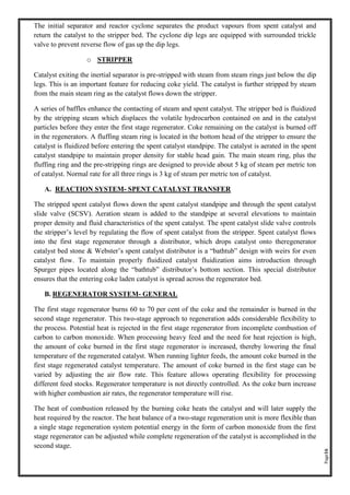 Page16
The initial separator and reactor cyclone separates the product vapours from spent catalyst and
return the catalyst to the stripper bed. The cyclone dip legs are equipped with surrounded trickle
valve to prevent reverse flow of gas up the dip legs.
o STRIPPER
Catalyst exiting the inertial separator is pre-stripped with steam from steam rings just below the dip
legs. This is an important feature for reducing coke yield. The catalyst is further stripped by steam
from the main steam ring as the catalyst flows down the stripper.
A series of baffles enhance the contacting of steam and spent catalyst. The stripper bed is fluidized
by the stripping steam which displaces the volatile hydrocarbon contained on and in the catalyst
particles before they enter the first stage regenerator. Coke remaining on the catalyst is burned off
in the regenerators. A fluffing steam ring is located in the bottom head of the stripper to ensure the
catalyst is fluidized before entering the spent catalyst standpipe. The catalyst is aerated in the spent
catalyst standpipe to maintain proper density for stable head gain. The main steam ring, plus the
fluffing ring and the pre-stripping rings are designed to provide about 5 kg of steam per metric ton
of catalyst. Normal rate for all three rings is 3 kg of steam per metric ton of catalyst.
A. REACTION SYSTEM- SPENT CATALYST TRANSFER
The stripped spent catalyst flows down the spent catalyst standpipe and through the spent catalyst
slide valve (SCSV). Aeration steam is added to the standpipe at several elevations to maintain
proper density and fluid characteristics of the spent catalyst. The spent catalyst slide valve controls
the stripper’s level by regulating the flow of spent catalyst from the stripper. Spent catalyst flows
into the first stage regenerator through a distributor, which drops catalyst onto theregenerator
catalyst bed stone & Webster’s spent catalyst distributor is a “bathtub” design with weirs for even
catalyst flow. To maintain properly fluidized catalyst fluidization aims introduction through
Spurger pipes located along the “bathtub” distributor’s bottom section. This special distributor
ensures that the entering coke laden catalyst is spread across the regenerator bed.
B. REGENERATOR SYSTEM- GENERAL
The first stage regenerator burns 60 to 70 per cent of the coke and the remainder is burned in the
second stage regenerator. This two-stage approach to regeneration adds considerable flexibility to
the process. Potential heat is rejected in the first stage regenerator from incomplete combustion of
carbon to carbon monoxide. When processing heavy feed and the need for heat rejection is high,
the amount of coke burned in the first stage regenerator is increased, thereby lowering the final
temperature of the regenerated catalyst. When running lighter feeds, the amount coke burned in the
first stage regenerated catalyst temperature. The amount of coke burned in the first stage can be
varied by adjusting the air flow rate. This feature allows operating flexibility for processing
different feed stocks. Regenerator temperature is not directly controlled. As the coke burn increase
with higher combustion air rates, the regenerator temperature will rise.
The heat of combustion released by the burning coke heats the catalyst and will later supply the
heat required by the reactor. The heat balance of a two-stage regeneration unit is more flexible than
a single stage regeneration system potential energy in the form of carbon monoxide from the first
stage regenerator can be adjusted while complete regeneration of the catalyst is accomplished in the
second stage.
 
