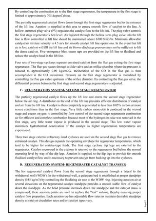 Page17
By controlling the combustion air to the first stage regenerator, the temperature in the first stage is
limited to approximately 705 degreeCelsius.
The partially regenerated catalyst flows down through the first stage regenerator bed to the entrance
of the lift line. Aeration is supplied in this area to ensure smooth flow of catalyst to the line. A
hollow-stemmed plug valve (PV) regulates the catalyst flow to the lift line. The plug valve controls
the first stage regenerator’s bed level. Air injected through the hollow stem plug valve into the lift
line is flow controlled to lift line should be maintained above 6500 Nm3/hr. Minimum allowable
catalyst/air mixture velocity is 4.5 m/s for smooth catalyst lift line operations. In the event that lift
air is lost, catalyst will fill the lift line and air blower discharge pressure may not be sufficient to lift
the dense catalyst. Five emergency blast steam taps are provided on the lift line to fluidized and
reduce the catalyst head in the lift line.
Four sets of two-stage cyclones separate entrained catalyst from the flue gas exiting the first stage
regenerator. The flue gas passes through a slide valve and an orifice chamber where the pressure is
reduced to approximately 0.09 kg/cm2G. Incineration of the CO in the flue gas is then
accomplished at the CO incinerator. Pressure on the first stage regenerator is modulated by
controlling the flue gas valve upstream of the orifice chamber. By controlling the flue gas valve, the
differential pressure between the first stage and second stage regenerators is adjusted.
C. REGENERATION SYSTEM- SECOND STAGE REGENERATOR
The partially regenerated catalyst flows up the lift line and enters the second stage regenerator
below the air ring. A distributor on the end of the lift line provides efficient distribution of catalyst
and air from the lift line. Catalyst is then completely regenerated to less than 0.05% carbon at more
severe conditions than in the first stage. Very little carbon monoxide is produced in the second
stage and excess oxygen is controlled by flow control of the second stage regenerator combustion
air for efficient and complete combustion because most of the hydrogen in coke was removed in the
first stage, very little water vapour is produced in the second stage. This low water vapour
minimizes hydrothermal deactivation of the catalyst as higher regeneration temperatures are
experienced.
Three two stage external refractory lined cyclones are used on the second stage flue gas to remove
entrained catalyst. This design expands the operating envelope for regenerator temperatures, which
tend to be higher for residue-type feeds. The first stage cyclone dip legs are external to the
regenerator. Catalyst recovered in the cyclone is returned to the regenerator bed below the normal
operating level by way of the dip legs. Aeration is supplied to the dip legs to provide for smooth
fluidized catalyst flow and is necessary to prevent catalyst from backing up into the cyclones.
D. REGENERATION SYSTEM- REGENERATED CATALYST TRANSFER
The hot regenerated catalyst flows from the second stage regenerator through a lateral to the
withdrawal well (WDW). In the withdrawal well, a quiescent bed is established at proper standpipe
density (545 kg/m3) by controlling the fluidizing air rate to the WDW ring. Injecting aeration air at
several elevations on the regenerated catalyst standpipe provides a smooth stable flow of catalyst
down the standpipe. As the head pressure increases down the standpipe and the catalyst mass is
compressed, these aeration points are used to replace the “lost” volume, thereby ensuring proper
catalyst flow properties. Each aeration tap has adjustable flow rates to maintain desirable standpipe
density as catalyst circulation rates and/or catalyst types vary.
 