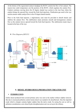 Page18
At the bottom of the regenerated catalyst standpipe the RCSV controls the flow of hot catalyst. The
reactor-riser outlet temperature sets the position of the RCSV, which regulates the catalyst flow.
Catalyst continues moving down the 45 degree slanted wye section to the riser base where the
catalyst beings the upward flow toward the fresh feed injections. Fluidization gas used in the wye
section ensures stable catalyst flow in the 45 degree lateral transfer.
Prior to the fresh feed injectors, a high-density zone must be provided to absorb shocks and
stabilize the catalyst flow. The stabilization steam promotes smooth and homogeneous catalyst
flow as the catalyst moves upward toward the fresh feed injectors. The stabilization steam ring is
located at the base of the wye.
❖ Flow Diagram of RFCCU
b. DIESEL HYDRO DESULPHURISATION TREATER UNIT
• INTRODUCTION:
Earlier diesel produced from several primary units was sent to the market without sulphur removal.
But due to increased pollution control norms diesel was needed to be desulfurized. Also the imported
crude which is cheaper contains higher sulphur than the native crude. So seeing the cost as well as
pollution consideration a new diesel hydro desulphurisation unit was set up in the refinery.
 