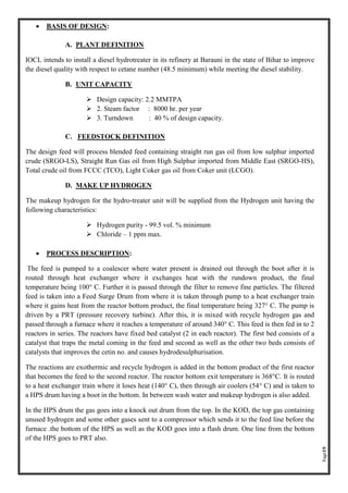 Page19
• BASIS OF DESIGN:
A. PLANT DEFINITION
IOCL intends to install a diesel hydrotreater in its refinery at Barauni in the state of Bihar to improve
the diesel quality with respect to cetane number (48.5 minimum) while meeting the diesel stability.
B. UNIT CAPACITY
➢ Design capacity: 2.2 MMTPA
➢ 2. Steam factor : 8000 hr. per year
➢ 3. Turndown : 40 % of design capacity.
C. FEEDSTOCK DEFINITION
The design feed will process blended feed containing straight run gas oil from low sulphur imported
crude (SRGO-LS), Straight Run Gas oil from High Sulphur imported from Middle East (SRGO-HS),
Total crude oil from FCCC (TCO), Light Coker gas oil from Coker unit (LCGO).
D. MAKE UP HYDROGEN
The makeup hydrogen for the hydro-treater unit will be supplied from the Hydrogen unit having the
following characteristics:
➢ Hydrogen purity - 99.5 vol. % minimum
➢ Chloride – 1 ppm max.
• PROCESS DESCRIPTION:
The feed is pumped to a coalescer where water present is drained out through the boot after it is
routed through heat exchanger where it exchanges heat with the rundown product, the final
temperature being 100° C. Further it is passed through the filter to remove fine particles. The filtered
feed is taken into a Feed Surge Drum from where it is taken through pump to a heat exchanger train
where it gains heat from the reactor bottom product, the final temperature being 327° C. The pump is
driven by a PRT (pressure recovery turbine). After this, it is mixed with recycle hydrogen gas and
passed through a furnace where it reaches a temperature of around 340° C. This feed is then fed in to 2
reactors in series. The reactors have fixed bed catalyst (2 in each reactor). The first bed consists of a
catalyst that traps the metal coming in the feed and second as well as the other two beds consists of
catalysts that improves the cetin no. and causes hydrodesulphurisation.
The reactions are exothermic and recycle hydrogen is added in the bottom product of the first reactor
that becomes the feed to the second reactor. The reactor bottom exit temperature is 368°C. It is routed
to a heat exchanger train where it loses heat (140° C), then through air coolers (54° C) and is taken to
a HPS drum having a boot in the bottom. In between wash water and makeup hydrogen is also added.
In the HPS drum the gas goes into a knock out drum from the top. In the KOD, the top gas containing
unused hydrogen and some other gases sent to a compressor which sends it to the feed line before the
furnace .the bottom of the HPS as well as the KOD goes into a flash drum. One line from the bottom
of the HPS goes to PRT also.
 