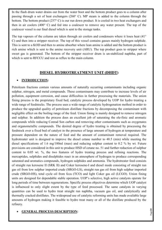 Page20
In the flash drum water drains out from the water boot and the bottom product goes to a column after
passing through a set of heat exchangers (260° C). MP steam is added to the column through the
bottom. The bottom product (257° C) is our run down product. It is cooled in two heat exchangers and
then in air coolers (400° C) and fed into a coalescer to remove any water present. The top of the
coalescer vessel is our final diesel which is sent to the storage tanks.
The top vapours of the column are taken through air coolers and condensers where it loses heat (41°
C) and then into a stripper receiver. The top of this vessel contains gasses mainly hydrogen sulphide.
This is sent to a KOD and then to amine absorber where lean amine is added and the bottom product is
rich amine which is sent to the amine recovery unit (ARU). The top product goes to stripper where
sweet gas is generated. The bottom of the stripper receiver drum is un-stabilized naphtha, part of
which is sent to RFCCU and rest as reflux to the main column.
DIESEL HYDROTREATMENT UNIT (DHDT)
• INTRODUCTION:
Petroleum fractions contain various amounts of naturally occurring contaminants including organic
sulphur, nitrogen, and metal compounds. These contaminants may contribute to increase levels of air
pollution, equipment corrosion, and cause difficulties in further processing the materials. The union
fining process is the proprietary fixed bed, catalytic process developed by UOP for hydro treating a
wide range of feedstocks. The process uses a wide range of catalytic hydrogenation method in order to
produce the upgraded quality of petroleum distillate fractions by decomposing the contaminant with
negligible effect on the boiling range of the feed. Union fining is mainly designed to remove nitrogen
and sulphur. In addition the process does an excellent job of saturating the ole-finic and aromatic
compounds while reducing Conrad Son carbon and removing other contaminants such as oxygenates
and organometallic compounds. The desired degree of hydro treating is obtained by processing the
feedstock over a fixed bed of catalyst in the presence of large amount of hydrogen at temperature and
pressure dependent on the nature of feed and the amount of contaminant removal required. The
hydrotreater unit is designed to improve the diesel cetane number to 48.5 (min) while meeting the
diesel specifications of 1.6 mg/100ml (max) and reducing sulphur content to 0.2 % by wt. Future
provisions are considered in this unit to produce HSD of cetane no. 51 and further reduction of sulphur
content to 0.05 wt. %, the two features of hydro treating process and refining reactions. The
mercaptides, sulphides and disulphides react in an atmosphere of hydrogen to produce corresponding
saturated and aromatics compounds, hydrogen sulphides and ammonia. The hydrotreater feed consists
of straight run kerosene II (SRK II) and Coker kerosene-I and diesel mode consisting of straight run
gas oil from low sulphur imported crude (SRGO-LS), straight run gas oil from high sulphur imported
crude (SRGO-HS), total cycle oil from fccu (TCO) and light Coker gas oil (LCGO). Union fining
units are designed for dependable stable operation. UOP’s selective, high active catalysts operate for
long periods of time between regenerations. Specific process objectives determine which UOP catalyst
is influenced to only slight extent by the type of feed processed. The same catalysts in varying
quantities can be used to hydro treat straight run naphtha, vacuum gas oil, and catalytically and
thermally cracked distillates. The widespread use of catalytic reforming units has made available large
amounts of hydrogen making it feasible to hydro treat many or all of the distillate produced by the
refinery.
• GENERAL PROCESS DESCRIPTION:
 
