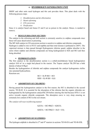 Page22
c. HYODROGEN GENERATION UNIT
DHDT and other units need hydrogen and this unit provides them. This plant deals with the
following process steps:
1. Desulfurization and de-chlorination
2. Steam reforming
3. CO conversion
4. Purification
Since it is catalyst based unit hence Cl and S act as poison to the catalyst. Hence, is needed to
remove.
• DESULFURISATION SECTION:
The catalyst in the reforming and shift section is extremely sensitive to sulphur compounds since
those will cause deactivation or poisoning.
The MT shift catalyst in CO conversion section is sensitive to sulphur and chlorine compounds.
Hydrogen is added to mix to FCCU and naphtha and then total mixture is preheated to 260°C. The
vaporized mixture is then passed through Hydrogenetor chlorine guard, sulphur absorber in the
series where sulphur and chlorine compounds are being hydrogenated to H2S and HCl and then
being absorbed.
• HYDROGENATION:
The first catalyst in the desulfurization section is a cobalt-molybdenum based hydrogenation
catalyst 10.0 m³ in a single bed placed in the reactor. The Topsoe catalyst TK-250 has a bulk
density of about 0.5Kg/l.
Besides the hydrogenation of chloride and sulphur compounds the catalyst hydrogenates olefins
into saturated hydrocarbons.
Reactions are:
RCl + H2 RH + HCl
RSH + H2 RH + H2S
• ADSORPTION OF CHLORINE:
Having passed the hydrogenation catalyst in the first reactor, the HCl is absorbed in the second
reactor, 703-R-02. It is essential for the absorption of the chlorine that the organic chlorides are
hydrogenated by the hydrogenation catalystTK-250 before entering this bed because HTG-1 is not
active towards organic chloride compounds. The absorption curve is very sleep ensuring an
extremely low content of HCl in the exit stream.
The catalyst will react in following manner
K2CO3 + HClKCl + KHCO3
KHCO3 + HClKCl + H2O + CO2
• ADSORPTION OF SULPHIDES:
The hydrogen sulphide is absorbed in 3rd
and 4th
reactors in sections 703-R-03A and 703-R-03B.
 
