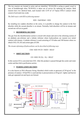 Page23
The two reactors are located in series and are identified. 703-R-03B is acting as guard vessel in
case of breakthrough when 703-R-03A is taken out of service for replacing the catalyst. Both
reactors have two identical beds, each located with 12.95 m³ of Topsoe HTG-3 catalyst which
consist of activated zinc oxide.
The ZnO reacts with H2S in following manner
H2S + ZnOZnS + H2O
By installing two sulphur absorbers in the series, it is possible to change the catalyst in the first
absorber while the second absorber is on stream. Normally, both absorbers will be on streams and
second one will act as guard.
• REFORMING SECTION:
The gas from the desulfurization section is mixed with stream and sent to the reforming section of
an adiabatic pre-reformer and a tubular reformer where hydrocarbons are reacted over nickel
catalyst with streams. A tubular reformer is used consisting of 110 tubes and 180 burners where we
obtain CO2, CO, H2 and certain ppm of CH4.
The stream reforming of hydrocarbons can be described in following ways
CH4 +H2O  CO +3H2O + HEAT
• SHIFT SECTION:
CO +H2O  CO2 + H2 + HEAT
In this section CO is converted into CO2. After this product is passed through fan cooler and water
cooler and then fed to purification section.
• PURIFICATION SECTION:
It is also known as PSA (Pressure Swing Absorber) which works at apressure of 20 kg/cm2
in the
presence of catalyst. 10 bed PSA is used and due to pressurization at 20 kg/cm2
, lighter and heavier
ends get separated out and layers are formed.
 