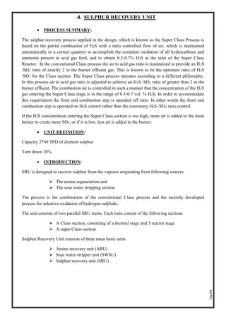 Page24
d. SULPHUR RECOVERY UNIT
• PROCESS SUMMARY:
The sulphur recovery process applied in the design, which is known as the Super Claus Process is
based on the partial combustion of H2S with a ratio controlled flow of air, which is maintained
automatically in a correct quantity to accomplish the complete oxidation of all hydrocarbons and
ammonia present in acid gas feed, and to obtain 0.5-0.7% H2S at the inlet of the Super Claus
Reactor. In the conventional Claus process the air to acid gas ratio is maintained to provide an H2S
/SO2 ratio of exactly 2 in the burner effluent gas. This is known to be the optimum ratio of H2S
/SO2 for the Claus section. The Super Claus process operates according to a different philosophy.
In this process air to acid gas ratio is adjusted to achieve an H2S /SO2 ratio of greater than 2 in the
burner effluent. The combustion air is controlled in such a manner that the concentration of the H2S
gas entering the Super Claus stage is in the range of 0.5-0.7 vol. % H2S. In order to accommodate
this requirement the front end combustion step is operated off ratio. In other words the front end
combustion step is operated on H2S control rather than the customary H2S /SO2 ratio control.
If the H2S concentration entering the Super Claus section is too high, more air is added to the main
burner to create more SO2, or if it is low, less air is added to the burner.
• UNIT DEFINITION:
Capacity 2*40 TPD of element sulphur
Turn down 30%
• INTRODUCTION:
SRU is designed to recover sulphur from the vapours originating from following sources
➢ The amine regeneration unit
➢ The sour water stripping section
The process is the combination of the conventional Claus process and the recently developed
process for selective oxidation of hydrogen sulphide.
The unit consists of two parallel SRU trains. Each train consist of the following sections
➢ A Claus section, consisting of a thermal stage and 3 reactor stage
➢ A super Claus section
Sulphur Recovery Unit consists of three main basic units
➢ Amine recovery unit (ARU)
➢ Sour water stripper unit (SWSU)
➢ Sulphur recovery unit (SRU)
 