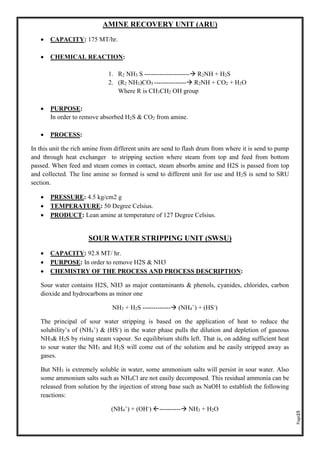 Page25
AMINE RECOVERY UNIT (ARU)
• CAPACITY: 175 MT/hr.
• CHEMICAL REACTION:
1. R2 NH3 S --------------------- R2NH + H2S
2. (R2 NH3)CO3 --------------- R2NH + CO2 + H2O
Where R is CH3CH2 OH group
• PURPOSE:
In order to remove absorbed H2S & CO2 from amine.
• PROCESS:
In this unit the rich amine from different units are send to flash drum from where it is send to pump
and through heat exchanger to stripping section where steam from top and feed from bottom
passed. When feed and steam comes in contact, steam absorbs amine and H2S is passed from top
and collected. The line amine so formed is send to different unit for use and H2S is send to SRU
section.
• PRESSURE: 4.5 kg/cm2 g
• TEMPERATURE: 50 Degree Celsius.
• PRODUCT: Lean amine at temperature of 127 Degree Celsius.
SOUR WATER STRIPPING UNIT (SWSU)
• CAPACITY: 92.8 MT/ hr.
• PURPOSE: In order to remove H2S & NH3
• CHEMISTRY OF THE PROCESS AND PROCESS DESCRIPTION:
Sour water contains H2S, NH3 as major contaminants & phenols, cyanides, chlorides, carbon
dioxide and hydrocarbons as minor one
NH3 + H2S ------------- (NH4
+
) + (HS-
)
The principal of sour water stripping is based on the application of heat to reduce the
solubility’s of (NH4
+
) & (HS-
) in the water phase pulls the dilution and depletion of gaseous
NH3& H2S by rising steam vapour. So equilibrium shifts left. That is, on adding sufficient heat
to sour water the NH3 and H2S will come out of the solution and be easily stripped away as
gases.
But NH3 is extremely soluble in water, some ammonium salts will persist in sour water. Also
some ammonium salts such as NH4Cl are not easily decomposed. This residual ammonia can be
released from solution by the injection of strong base such as NaOH to establish the following
reactions:
(NH4
+
) + (OH-
) ---------- NH3 + H2O
 