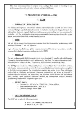 Page26
This freed ammonia can then be stripped away. Acid gas flare system is providing to rout
acid/sour gases from all vents/relief valves to acid gas relief header.
7. MSQ(MOTOR SPIRIT QUALITY)
a. ISOM
• PURPOSE OF THE ISOM UNIT:
The purpose of this process is to saturate benzene and to improve the research and motor octane
number of the light naphtha feed (predominantly C5/C6) before blending into the gasoline pool. The
light naphtha fraction is typically high in normal isomer content resulting in a low octane number
(typically < 68). The isomerization process converts an equilibrium proportion of these low octane
normal isomers into their higher octane branched isomers.
• FEED:
The unit feed is mainly Light Hydro treated Naphtha from NHDT containing predominantly mono
branched C5 and n-C5 and n-C6 paraffin.
Light reformate from Reformate splitter which contains, in addition to above mentioned paraffin,
benzene also in high concentration can be processed in ISOM.
• PRODUCT:
The unit produces mainly Light isomerate rich in mono branched C5 paraffin and multi branched
C6 paraffin and no benzene having more octane number than feed. Unit also produces some Heavy
reformate rich in cyclo-hexane and C7+naphthene. Both reformates are sent to MS pool.
The ISOM process developed and licensed by Axens consists of three fixed bed adiabatic reactors,
with benzene saturation carried out in the first reactor, and C5/C6 isomerization reactions completed
in the following two reactors. The isomerization reactions are carried over a fixed chlorinated
catalyst bed in a hydrogen environment. Operating conditions are not severe as reflected by
moderate operating pressure, low temperature, low hydrogen partial pressure and high catalyst
space velocity. These operating conditions promote the isomerization reaction, minimize
hydrocracking and minimize equipment capital costs
• DESIGN BASIS:
o Unit capacity: 15750 kg/hr. (378 MTPD), (126000 MTPA)
o Turn down capacity: (Min. T’put): 50 %
o On stream hour per annum: 8000
• GENERAL INTRODUCTION:
The ISOM unit includes the following sections:
➢ FEED AND MAKE-UP H2 SECTION
➢ REACTION SECTION
 