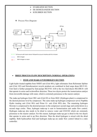 Page27
➢ STABILIZER SECTION
➢ DE-ISOHEXANIZER SECTION
➢ SCRUBBER SECTION
❖ Process Flow Diagram:
• BRIEF PROCESS FLOW DESCRIPTION (NORMAL OPERATION):
O FEED AND MAKE-UP HYDROGEN SECTION
Light hydro treated naphtha from NHDT unit (Unit 801), light reformates from Reformate Splitter
unit (Unit 103) and Deisohexanizer recycle products are combined in feed surge drum 802-V-01.
Unit feed is further pumped by feed pumps 802-P-01 A/B to the two feed dryers 802-DR-01 A/B
that operate in series and in downflow direction. These two dryers protect the isomerization catalyst
from irreversible damage with water, which is extremely poisonous to the reactor catalyst.
The make-up hydrogen from CRU unit (Unit 03) or from HGU (Hydrogen plant) is compressed to
the desired pressure level by compressor. The same make-up hydrogen compressor serves Naphtha
Hydro treating unit (Unit 801) and Prime G+ unit (Unit 803) also. The remaining hydrogen
flowrate is compressed to the desired pressure in the compressor second stage and cooled down in a
second stage cooler. Then, hydrogen make-up is sent to Isomerization unit under flow control.
Hydrogen make-up also needs to be dried to remove water and CO/CO2 which are extremely
poisonous to the reactor catalyst. For this reason, hydrogen make-up gas is dried in the two dryers
that operate in series and in up flow direction. Then the dried hydrogen is mixed with the dried
naphtha. Both hydrocarbon feed and hydrogen make-up are under flow control linked to a ratio
controller.
Off Gas
Full vacuum with steam ejector followed by vacuum breaking with dry nitrogen
With nitrogen
With nitrogen or steam
H2 make-
up KO
Drum
H2
Dryers
Reaction
Section
Feed
Surge Drum
Feed
Dryers
Stab.
DIH
Scrubber
Chloride
Guard
Bed
Regen.
section
 