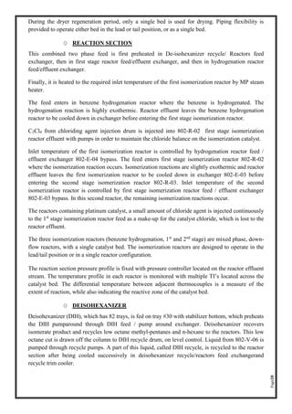 Page28
During the dryer regeneration period, only a single bed is used for drying. Piping flexibility is
provided to operate either bed in the lead or tail position, or as a single bed.
O REACTION SECTION
This combined two phase feed is first preheated in De-isohexanizer recycle/ Reactors feed
exchanger, then in first stage reactor feed/effluent exchanger, and then in hydrogenation reactor
feed/effluent exchanger.
Finally, it is heated to the required inlet temperature of the first isomerization reactor by MP steam
heater.
The feed enters in benzene hydrogenation reactor where the benzene is hydrogenated. The
hydrogenation reaction is highly exothermic. Reactor effluent leaves the benzene hydrogenation
reactor to be cooled down in exchanger before entering the first stage isomerization reactor.
C2Cl4 from chloriding agent injection drum is injected into 802-R-02 first stage isomerization
reactor effluent with pumps in order to maintain the chloride balance on the isomerization catalyst.
Inlet temperature of the first isomerization reactor is controlled by hydrogenation reactor feed /
effluent exchanger 802-E-04 bypass. The feed enters first stage isomerization reactor 802-R-02
where the isomerization reaction occurs. Isomerization reactions are slightly exothermic and reactor
effluent leaves the first isomerization reactor to be cooled down in exchanger 802-E-03 before
entering the second stage isomerization reactor 802-R-03. Inlet temperature of the second
isomerization reactor is controlled by first stage isomerization reactor feed / effluent exchanger
802-E-03 bypass. In this second reactor, the remaining isomerization reactions occur.
The reactors containing platinum catalyst, a small amount of chloride agent is injected continuously
to the 1st
stage isomerization reactor feed as a make-up for the catalyst chloride, which is lost to the
reactor effluent.
The three isomerization reactors (benzene hydrogenation, 1st
and 2nd
stage) are mixed phase, down-
flow reactors, with a single catalyst bed. The isomerization reactors are designed to operate in the
lead/tail position or in a single reactor configuration.
The reaction section pressure profile is fixed with pressure controller located on the reactor effluent
stream. The temperature profile in each reactor is monitored with multiple TI’s located across the
catalyst bed. The differential temperature between adjacent thermocouples is a measure of the
extent of reaction, while also indicating the reactive zone of the catalyst bed.
O DEISOHEXANIZER
Deisohexanizer (DIH), which has 82 trays, is fed on tray #30 with stabilizer bottom, which preheats
the DIH pumparound through DIH feed / pump around exchanger. Deisohexanizer recovers
isomerate product and recycles low octane methyl-pentanes and n-hexane to the reactors. This low
octane cut is drawn off the column to DIH recycle drum, on level control. Liquid from 802-V-06 is
pumped through recycle pumps. A part of this liquid, called DIH recycle, is recycled to the reactor
section after being cooled successively in deisohexanizer recycle/reactors feed exchangerand
recycle trim cooler.
 