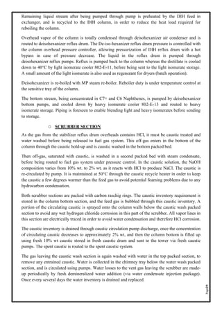 Page29
Remaining liquid stream after being pumped through pump is preheated by the DIH feed in
exchanger, and is recycled to the DIH column, in order to reduce the heat load required for
reboiling the column.
Overhead vapor of the column is totally condensed through deisohexanizer air condenser and is
routed to deisohexanizer reflux drum. The De-iso-hexanizer reflux drum pressure is controlled with
the column overhead pressure controller, allowing pressurization of DIH reflux drum with a hot
bypass in case of pressure decrease. The liquid in the reflux drum is pumped through
deisohexanizer reflux pumps. Reflux is pumped back to the column whereas the distillate is cooled
down to 40°C by light isomerate cooler 802-E-11, before being sent to the light isomerate storage.
A small amount of the light isomerate is also used as regenerant for dryers (batch operation).
Deisohexanizer is re-boiled with MP steam re-boiler. Reboiler duty is under temperature control at
the sensitive tray of the column.
The bottom stream, being concentrated in C7+ and C6 Naphthenes, is pumped by deisohexanizer
bottom pumps, and cooled down by heavy isomerate cooler 802-E-13 and routed to heavy
isomerate storage. Piping is foreseen to enable blending light and heavy isomerates before sending
to storage.
O SCRUBBER SECTION
As the gas from the stabilizer reflux drum overheads contains HCl, it must be caustic treated and
water washed before being released to fuel gas system. This off-gas enters in the bottom of the
column through the caustic hold-up and is caustic washed in the bottom packed bed.
Then off-gas, saturated with caustic, is washed in a second packed bed with steam condensate,
before being routed to fuel gas system under pressure control. In the caustic solution, the NaOH
composition varies from 10% wt. to 2% wt. as it reacts with HCl to produce NaCl. The caustic is
re-circulated by pump. It is maintained at 50°C through the caustic recycle heater in order to keep
the caustic a few degrees warmer than the feed gas to avoid potential foaming problems due to any
hydrocarbon condensation.
Both scrubber sections are packed with carbon raschig rings. The caustic inventory requirement is
stored in the column bottom section, and the feed gas is bubbled through this caustic inventory. A
portion of the circulating caustic is sprayed onto the column walls below the caustic wash packed
section to avoid any wet hydrogen chloride corrosion in this part of the scrubber. All vapor lines in
this section are electrically traced in order to avoid water condensation and therefore HCl corrosion.
The caustic inventory is drained through caustic circulation pump discharge, once the concentration
of circulating caustic decreases to approximately 2% wt, and then the column bottom is filled up
using fresh 10% wt caustic stored in fresh caustic drum and sent to the tower via fresh caustic
pumps. The spent caustic is routed to the spent caustic system.
The gas leaving the caustic wash section is again washed with water in the top packed section, to
remove any entrained caustic. Water is collected in the chimney tray below the water wash packed
section, and is circulated using pumps. Water losses to the vent gas leaving the scrubber are made-
up periodically by fresh demineralized water addition (via water condensate injection package).
Once every several days the water inventory is drained and replaced.
 