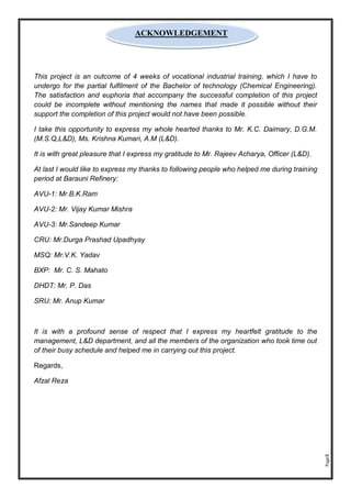 Page3
This project is an outcome of 4 weeks of vocational industrial training, which I have to
undergo for the partial fulfilment of the Bachelor of technology (Chemical Engineering).
The satisfaction and euphoria that accompany the successful completion of this project
could be incomplete without mentioning the names that made it possible without their
support the completion of this project would not have been possible.
I take this opportunity to express my whole hearted thanks to Mr. K.C. Daimary, D.G.M.
(M.S.Q,L&D), Ms. Krishna Kumari, A.M (L&D).
It is with great pleasure that I express my gratitude to Mr. Rajeev Acharya, Officer (L&D).
At last I would like to express my thanks to following people who helped me during training
period at Barauni Refinery:
AVU-1: Mr.B.K.Ram
AVU-2: Mr. Vijay Kumar Mishra
AVU-3: Mr.Sandeep Kumar
CRU: Mr.Durga Prashad Upadhyay
MSQ: Mr.V.K. Yadav
BXP: Mr. C. S. Mahato
DHDT: Mr. P. Das
SRU: Mr. Anup Kumar
It is with a profound sense of respect that I express my heartfelt gratitude to the
management, L&D department, and all the members of the organization who took time out
of their busy schedule and helped me in carrying out this project.
Regards,
Afzal Reza
ACKNOWLEDGEMENT
 