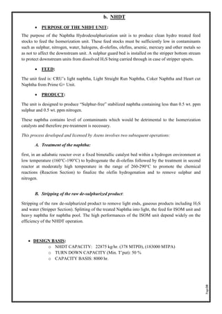 Page30
b. NHDT
• PURPOSE OF THE NHDT UNIT:
The purpose of the Naphtha Hydrodesulphurization unit is to produce clean hydro treated feed
stocks to feed the Isomerization unit. These feed stocks must be sufficiently low in contaminants
such as sulphur, nitrogen, water, halogens, di-olefins, olefins, arsenic, mercury and other metals so
as not to affect the downstream unit. A sulphur guard bed is installed on the stripper bottom stream
to protect downstream units from dissolved H2S being carried through in case of stripper upsets.
• FEED:
The unit feed is: CRU’s light naphtha, Light Straight Run Naphtha, Coker Naphtha and Heart cut
Naphtha from Prime G+ Unit.
• PRODUCT:
The unit is designed to produce “Sulphur-free” stabilized naphtha containing less than 0.5 wt. ppm
sulphur and 0.5 wt. ppm nitrogen.
These naphtha contains level of contaminants which would be detrimental to the Isomerization
catalysts and therefore pre-treatment is necessary.
This process developed and licensed by Axens involves two subsequent operations:
A. Treatment of the naphtha:
first, in an adiabatic reactor over a fixed bimetallic catalyst bed within a hydrogen environment at
low temperature (160°C-190°C) to hydrogenate the di-olefins followed by the treatment in second
reactor at moderately high temperature in the range of 260-290°C to promote the chemical
reactions (Reaction Section) to finalize the olefin hydrogenation and to remove sulphur and
nitrogen.
B. Stripping of the raw de-sulphurized product:
Stripping of the raw de-sulphurized product to remove light ends, gaseous products including H2S
and water (Stripper Section). Splitting of the treated Naphtha into light, the feed for ISOM unit and
heavy naphtha for naphtha pool. The high performances of the ISOM unit depend widely on the
efficiency of the NHDT operation.
• DESIGN BASIS:
o NHDT CAPACITY: 22875 kg/hr. (378 MTPD), (183000 MTPA)
o TURN DOWN CAPACITY (Min. T’put): 50 %
o CAPACITY BASIS: 8000 hr.
 