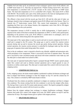 Page32
Naphtha feed and make up H2 are preheated in heat exchangers against reactor R-02 effluent, and
in MHP steam heater E-12. Then they are injected into 1st
Hydro treating reactor R-01. The reactor
inlet temperature is controlled with a TC-FC cascade on the steam condensate of MHP steam
heater. The feed inlet temperature at E-12 is controlled with a bypass. The reactor R-01 is filled
with HR-845. The di-olefins and a part of the olefins present in the feed are hydrogenated at low
temperature in the liquid phase and with a moderate temperature increase.
The effluent is then mixed with the recycle gas from K-01 A/B and the other part of make- up
hydrogen, heated in heat exchangers and against reactor R-02 effluent and in the furnace. Then it is
injected into 2nd
hydro-treater reactor R-02. This reactor feed temperature is controlled by
regulating fuel flow rate to the furnace burners, this temperature varies from 260 to 290 degree
Celsius depending on the cycle position.
The temperature increase in R-02 is mainly due to olefin hydrogenation. A liquid quench is
required at the outlet of first bed to maintain the temperature at 300o
C or 340o
C at the quench point,
depending on the position in the cycle. R-02 effluent is cooled down in exchangers, and in air
cooler / trim cooler, before being fed to the separator drum.
The major part of the vapour phase is used as recycle and sent to recycle compressor K-01A/B. A
small part is purged to the FG system. This purge gas is used to control the reaction section
pressure during start up and to increase the recycle gas purity during normal operation. During
normal operation, the reaction section pressure is controlled by hydrogen make up flow and the
purge gas of separator drum under being under flow control.
Prior to the air condenser, water is injected to dissolve any chloride, sulphide and ammonium salts,
which precipitate at low temperature. Water is recovered in the boot of separator drum. The main
part is recycled by water circulation pumps and mixed with steam condensate water make up, and
the other part is routed under level control to SRU.
The main part of separated hydrocarbon liquid is pumped through NHDT reactor quench pumps
under flow control and used as dilution (normal operation) and as liquid quench in case of
turndown or olefins content upset. The other part is routed under flow control with level reset to the
stripping section.
O STRIPPER SECTION (C-1):
In the, stripping section, the hydro treated naphtha is preheated in splitter fee/bottom exchanger and
then in stripper feed bottom exchanger to enter the stripper on tray #11 and this column has 36
trays. This column is re-boiled by MHP steam heater re-boiler.
Overheads from the column are partially condensed in stripper air condenser and then in stripper
trim condenser. The stream coming from the trim condenser is sent into the stripper reflux drum.
The fuel gas from is sent to the FG system under pressure control. The liquid is pumped by stripper
reflux pumps under flow control with level reset to as reflux.
Bottom from the stripper undergo heat exchange in stripper feed/bottom exchanger. Stripper
bottoms feed under flow control with stripper level reset, the NHDT splitter on tray#15 and this
column has 42 trays. The stripper bottom goes to splitter with stripper pressure.
O SPLITTER SECTION: C-2
 