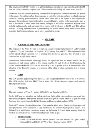 Page33
The function of the NHDT splitter is to split the full range naphtha into light naphtha feed to ISOM
unit and a heavy naphtha to naphtha pool. This column is re-boiled by MP steam heater re-boiler.
Overheads from the column are totally condensed in the splitter air condenser to enter the splitter
reflux drum. The splitter reflux drum pressure is controlled with the column overhead pressure
controller, allowing pressurization of splitter reflux drum with a hot bypass in case of pressure
decrease. The condensed liquid collected in is pumped back by splitter reflux pump and a part is
sent to the column as reflux under flow control, other part of this cooled down to 40 degree Celsius
in light naphtha cooler and sent under flow control with level reset to ISOM unit. The splitter
bottoms i.e. heavy naphtha fraction is pumped using the splitter bottom pump, and is cooled down
in splitter feed/bottom exchanger and in heavy naphtha trim cooler.
c. G+ UNIT
• PURPOSE OF THE PRIME G+ UNIT:
The purpose of the Prime G+ unit is to achieve a deep hydrodesulphurization of Light Cracked
Naphtha (LCN) and Heavy Cracked Naphtha (HCN) coming from an RFCC. The majority of sulfur
in the typical refinery gasoline pool is coming from the RFCC gasoline. This product is also
characterized by high olefin content.
Conventional desulfurization technology results in significant loss in octane number due to
saturation of high-octane olefins to low octane paraffin. At high levels of desulfurization, the
octane number (RON+MON)/2 can be reduced by 5 to 10 points, which is unacceptable. The
objective of the Prime-G+ process is to remove sulfur while avoiding substantial loss in octane
number.
• FEED:
The LCN gasoline feed coming from the RFCC Unit is supplied at battery limit of the SHU section.
The HCN gasoline feed from RFCC Unit is sent to the HDS section and co-processed with the
SHU Splitter bottoms.
• PRODUCT:
The main products of Prime G+ unit are LCN , HCN and Desulfurized HCN.
In the SHU reactor, diolefins are hydrotreated and light sulfur compounds are converted into
heavier sulfur species. The reactors effluent is sent to a splitter column where it is split into three
fractions: light cracked naphtha (LCN), Heart cut and heavy cracked naphtha (HCN).
In the HDS reactor, the desulphurization of the gasoline takes place. Despite the high degree of
desulphurization, olefin saturation is very limited and no aromatic hydrogenation occurs. It is
followed by a stabilization column to remove the light ends, H2S and water resulting from the
reaction and from dissolved components in hydrogen make-up gas.
• DESIGN BASIS:
o UNIT CAPACITY:322,000 MTPA (Metric Tons Per Annum) of Light Cracked
Naphta (LCN) and 81,000 MTPA of Heavy Cracked Naphta (HCN)
 