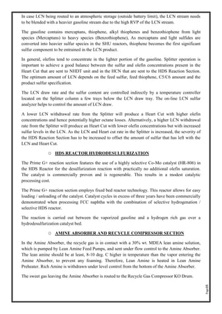 Page35
In case LCN being routed to an atmospheric storage (outside battery limit), the LCN stream needs
to be blended with a heavier gasoline stream due to the high RVP of the LCN stream.
The gasoline contains mercaptans, thiophene, alkyl thiophenes and benzothiophene from light
species (Mercaptans) to heavy species (Benzothiophene), As mercaptans and light sulfides are
converted into heavier sulfur species in the SHU reactors, thiophene becomes the first significant
sulfur component to be entrained in the LCN product.
In general, olefins tend to concentrate in the lighter portion of the gasoline. Splitter operation is
important to achieve a good balance between the sulfur and olefin concentrations present in the
Heart Cut that are sent to NHDT unit and in the HCN that are sent to the HDS Reaction Section.
The optimum amount of LCN depends on the feed sulfur, feed thiophene, C5/C6 amount and the
product sulfur specification.
The LCN draw rate and the sulfur content are controlled indirectly by a temperature controller
located on the Splitter column a few trays below the LCN draw tray. The on-line LCN sulfur
analyzer helps to control the amount of LCN draw.
A lower LCN withdrawal rate from the Splitter will produce a Heart Cut with higher olefin
concentrations and hence potentially higher octane losses. Alternatively, a higher LCN withdrawal
rate from the Splitter will produce an Heart Cut with lower olefin concentrations but with increased
sulfur levels in the LCN. As the LCN and Heart cut rate in the Splitter is increased, the severity of
the HDS Reaction Section has to be increased to offset the amount of sulfur that has left with the
LCN and Heart Cut.
O HDS REACTOR HYDRODESULFURIZATION
The Prime G+ reaction section features the use of a highly selective Co-Mo catalyst (HR-806) in
the HDS Reactor for the desulfurization reaction with practically no additional olefin saturation.
The catalyst is commercially proven and is regenerable. This results in a modest catalytic
processing cost.
The Prime G+ reaction section employs fixed bed reactor technology. This reactor allows for easy
loading / unloading of the catalyst. Catalyst cycles in excess of three years have been commercially
demonstrated when processing FCC naphtha with the combination of selective hydrogenation /
selective HDS reactor.
The reaction is carried out between the vaporized gasoline and a hydrogen rich gas over a
hydrodesulfurization catalyst bed.
O AMINE ABSORBER AND RECYCLE COMPRESSOR SECTION
In the Amine Absorber, the recycle gas is in contact with a 30% wt. MDEA lean amine solution,
which is pumped by Lean Amine Feed Pumps, and sent under flow control to the Amine Absorber.
The lean amine should be at least, 8-10 deg. C higher in temperature than the vapor entering the
Amine Absorber, to prevent any foaming. Therefore, Lean Amine is heated in Lean Amine
Preheater. Rich Amine is withdrawn under level control from the bottom of the Amine Absorber.
The sweet gas leaving the Amine Absorber is routed to the Recycle Gas Compressor KO Drum.
 