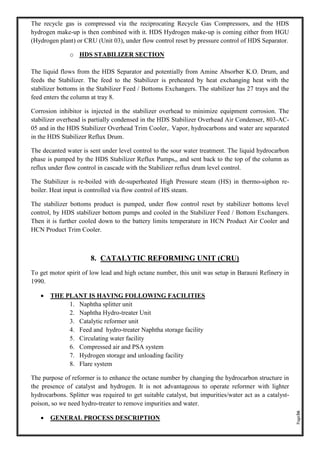 Page36
The recycle gas is compressed via the reciprocating Recycle Gas Compressors, and the HDS
hydrogen make-up is then combined with it. HDS Hydrogen make-up is coming either from HGU
(Hydrogen plant) or CRU (Unit 03), under flow control reset by pressure control of HDS Separator.
o HDS STABILIZER SECTION
The liquid flows from the HDS Separator and potentially from Amine Absorber K.O. Drum, and
feeds the Stabilizer. The feed to the Stabilizer is preheated by heat exchanging heat with the
stabilizer bottoms in the Stabilizer Feed / Bottoms Exchangers. The stabilizer has 27 trays and the
feed enters the column at tray 8.
Corrosion inhibitor is injected in the stabilizer overhead to minimize equipment corrosion. The
stabilizer overhead is partially condensed in the HDS Stabilizer Overhead Air Condenser, 803-AC-
05 and in the HDS Stabilizer Overhead Trim Cooler,. Vapor, hydrocarbons and water are separated
in the HDS Stabilizer Reflux Drum.
The decanted water is sent under level control to the sour water treatment. The liquid hydrocarbon
phase is pumped by the HDS Stabilizer Reflux Pumps,, and sent back to the top of the column as
reflux under flow control in cascade with the Stabilizer reflux drum level control.
The Stabilizer is re-boiled with de-superheated High Pressure steam (HS) in thermo-siphon re-
boiler. Heat input is controlled via flow control of HS steam.
The stabilizer bottoms product is pumped, under flow control reset by stabilizer bottoms level
control, by HDS stabilizer bottom pumps and cooled in the Stabilizer Feed / Bottom Exchangers.
Then it is further cooled down to the battery limits temperature in HCN Product Air Cooler and
HCN Product Trim Cooler.
8. CATALYTIC REFORMING UNIT (CRU)
To get motor spirit of low lead and high octane number, this unit was setup in Barauni Refinery in
1990.
• THE PLANT IS HAVING FOLLOWING FACILITIES
1. Naphtha splitter unit
2. Naphtha Hydro-treater Unit
3. Catalytic reformer unit
4. Feed and hydro-treater Naphtha storage facility
5. Circulating water facility
6. Compressed air and PSA system
7. Hydrogen storage and unloading facility
8. Flare system
The purpose of reformer is to enhance the octane number by changing the hydrocarbon structure in
the presence of catalyst and hydrogen. It is not advantageous to operate reformer with lighter
hydrocarbons. Splitter was required to get suitable catalyst, but impurities/water act as a catalyst-
poison, so we need hydro-treater to remove impurities and water.
• GENERAL PROCESS DESCRIPTION
 