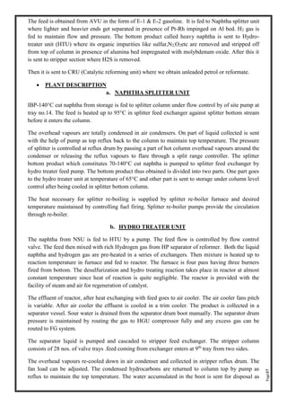 Page37
The feed is obtained from AVU in the form of E-1 & E-2 gasoline. It is fed to Naphtha splitter unit
where lighter and heavier ends get separated in presence of Pt-Rh impinged on Al bed. H2 gas is
fed to maintain flow and pressure. The bottom product called heavy naphtha is sent to Hydro-
treater unit (HTU) where its organic impurities like sulfur,N2,O2etc are removed and stripped off
from top of column in presence of alumina bed impregnated with molybdenum oxide. After this it
is sent to stripper section where H2S is removed.
Then it is sent to CRU (Catalytic reforming unit) where we obtain unleaded petrol or reformate.
• PLANT DESCRIPTION
a. NAPHTHA SPLITTER UNIT
IBP-140°C cut naphtha from storage is fed to splitter column under flow control by of site pump at
tray no.14. The feed is heated up to 95°C in splitter feed exchanger against splitter bottom stream
before it enters the column.
The overhead vapours are totally condensed in air condensers. On part of liquid collected is sent
with the help of pump as top reflux back to the column to maintain top temperature. The pressure
of splitter is controlled at reflux drum by passing a part of hot column overhead vapours around the
condenser or releasing the reflux vapours to flare through a split range controller. The splitter
bottom product which constitutes 70-140°C cut naphtha is pumped to splitter feed exchanger by
hydro treater feed pump. The bottom product thus obtained is divided into two parts. One part goes
to the hydro treater unit at temperature of 65°C and other part is sent to storage under column level
control after being cooled in splitter bottom column.
The heat necessary for splitter re-boiling is supplied by splitter re-boiler furnace and desired
temperature maintained by controlling fuel firing. Splitter re-boiler pumps provide the circulation
through re-boiler.
b. HYDRO TREATER UNIT
The naphtha from NSU is fed to HTU by a pump. The feed flow is controlled by flow control
valve. The feed then mixed with rich Hydrogen gas from HP separator of reformer. Both the liquid
naphtha and hydrogen gas are pre-heated in a series of exchangers. Then mixture is heated up to
reaction temperature in furnace and fed to reactor. The furnace is four pass having three burners
fired from bottom. The desulfurization and hydro treating reaction takes place in reactor at almost
constant temperature since heat of reaction is quite negligible. The reactor is provided with the
facility of steam and air for regeneration of catalyst.
The effluent of reactor, after heat exchanging with feed goes to air cooler. The air cooler fans pitch
is variable. After air cooler the effluent is cooled in a trim cooler. The product is collected in a
separator vessel. Sour water is drained from the separator drum boot manually. The separator drum
pressure is maintained by routing the gas to HGU compressor fully and any excess gas can be
routed to FG system.
The separator liquid is pumped and cascaded to stripper feed exchanger. The stripper column
consists of 28 nos. of valve trays .feed coming from exchanger enters at 9th
tray from two sides.
The overhead vapours re-cooled down in air condenser and collected in stripper reflux drum. The
fan load can be adjusted. The condensed hydrocarbons are returned to column top by pump as
reflux to maintain the top temperature. The water accumulated in the boot is sent for disposal as
 