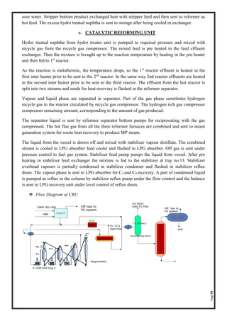 Page38
sour water. Stripper bottom product exchanged heat with stripper feed and then sent to reformer as
hot feed. The excess hydro treated naphtha is sent to storage after being cooled in exchanger.
c. CATALYTIC REFORMING UNIT
Hydro treated naphtha from hydro treater unit is pumped to required pressure and mixed with
recycle gas from the recycle gas compressor. The mixed feed is pre heated in the feed effluent
exchanger. Then the mixture is brought up to the reaction temperature by heating in the pre-heater
and then fed to 1st
reactor.
As the reaction is endothermic, the temperature drops, so the 1st
reactor effluent is heated in the
first inter heater prior to be sent to the 2nd
reactor. In the same way 2nd reactor effluents are heated
in the second inter heater prior to be sent to the third reactor. The effluent from the last reactor is
split into two streams and sends for heat recovery is flashed in the reformer separator.
Vapour and liquid phase are separated in separator. Part of the gas phase constitutes hydrogen
recycle gas to the reactor circulated by recycle gas compressor. The hydrogen rich gas compressor
compresses remaining amount, corresponding to the amount of gas produced.
The separator liquid is sent by reformer separator bottom pumps for reciprocating with the gas
compressed. The hot flue gas from all the three reformer furnaces are combined and sent to steam
generation system for waste heat recovery to produce MP steam.
The liquid from the vessel is drawn off and mixed with stabilizer vapour distillate. The combined
stream is cooled in LPG absorber feed cooler and flashed in LPG absorber. Off gas is sent under
pressure control to fuel gas system. Stabilizer feed pump pumps the liquid from vessel. After pre
heating in stabilizer feed exchanger the mixture is fed to the stabilizer at tray no.13. Stabilizer
overhead vapours is partially condensed in stabilizer condenser and flashed in stabilizer reflux
drum. The vapour phase is sent to LPG absorber for C3 and C4 recovery. A part of condensed liquid
is pumped as reflux to the column by stabilizer reflux pump under the flow control and the balance
is sent to LPG recovery unit under level control of reflux drum.
❖ Flow Diagram of CRU
 