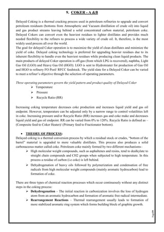 Page39
9. COKER - A &B
Delayed Coking is a thermal cracking process used in petroleum refineries to upgrade and convert
petroleum residuum (bottoms from Atmospheric and Vacuum distillation of crude oil) into liquid
and gas product streams leaving behind a solid concentrated carbon material, petroleum coke.
Delayed Cokers can convert even the heaviest residues to lighter distillates and provides much
needed flexibility to the refiners to process a wide variety of crude oil. It, therefore, is the most
widely used process all over the world.
The goal for delayed Coker operation is to maximize the yield of clean distillates and minimize the
yield of coke. Delayed coking technology is preferred for upgrading heavier residues due to its
inherent flexibility to handle even the heaviest residues while producing clean liquid products. The
main products of delayed Coker operation is off-gas (from which LPG is recovered), naphtha, Light
Gas Oil (LGO) and Heavy Gas Oil (HGO). LGO is sent to Hydrotreater for production of Gas Oil
and HGO to refinery FO Pool/ RFCC feedstock. The yield slate for a Delayed Coker can be varied
to meet a refiner’s objective through the selection of operating parameters.
Three operating parameters govern the yield pattern and product quality of Delayed Coker
➢ Temperature
➢ Pressure
➢ Recycle Ratio (RR)
Increasing coking temperature decreases coke production and increases liquid yield and gas oil
endpoint. However, temperature can be adjusted only by a narrow range to control volatilities left
in coke. Increasing pressure and/or Recycle Ratio (RR) increases gas and coke make and decreases
liquid yield and gas oil endpoint. RR can be varied from 0% to 120%. Recycle Ratio is defined as –
(Composite feed to Coker Heater)/ (Primary feed to Fractionator bottom).
• THEORY OF PROCESS:
Delayed coking is a thermal conversion process by which a residual stock or crudes, “bottom of the
barrel” material is upgraded to more valuable distillates. This process also produces a solid
carbonaceous matter called coke. Petroleum coke mainly formed by two different mechanisms–
➢ High molecular weight compounds, such as asphaltenes and resins, tend to dealkylate to
straight chain compounds and CH2 groups when subjected to high temperature. In this
process a residue of carbon (i.e coke) is left behind.
➢ Dehydrogenation of heavy oils followed by polymerization and condensation of free
radicals from high molecular weight compounds (mainly aromatic hydrocarbon) lead to
formation of coke.
There are three types of chemical reaction processes which occur continuously without any distinct
steps in the coking process:
➢ Dehydrogenation – The initial reaction in carbonization involves the loss of hydrogen
atom from an aromatic hydrocarbon and formation of aromatic free radical intermediate.
➢ Rearrangement Reactions – Thermal rearrangement usually leads to formation of
more stabilized aromatic ring system which forms building block of graphite growth.
 