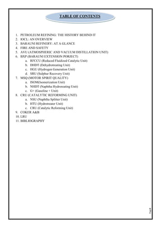 Page4
1. PETROLEUM REFINING: THE HISTORY BEHIND IT
2. IOCL: AN OVERVIEW
3. BARAUNI REFINERY: AT A GLANCE
4. FIRE AND SAFETY
5. AVU (ATMOSPHERIC AND VACUUM DISTILLATION UNIT)
6. BXP (BARAUNI EXTENSION PORJECT)
a. RFCCU (Reduced Fluidized Catalytic Unit)
b. DHDT (Dehydrotreating Unit)
c. HGU (Hydrogen Generation Unit)
d. SRU (Sulphur Recovery Unit)
7. MSQ (MOTOR SPIRIT QUALITY)
a. ISOM(Isomerization Unit)
b. NHDT (Naphtha Hydroreating Unit)
c. G+ (Gasoline + Unit)
8. CRU (CATALYTIC REFORMING UNIT)
a. NSU (Naphtha Splitter Unit)
b. HTU (Hydrotreater Unit)
c. CRU (Catalytic Reforming Unit)
9. COKER A&B
10. LRU
11. BIBLIOGRAPHY
TABLE OF CONTENTS
 