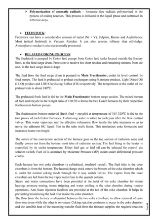 Page40
➢ Polymerization of aromatic radicals – Aromatic free radicals polymerized in the
process of coking reaction. This process is initiated in the liquid phase and continued in
different steps.
• FEEDSTOCK:
Feedstock can have a considerable amount of metal (Ni + V), Sulphur, Resins and Asphaltenes.
Most typical feedstock is Vacuum Residue. It can also process refinery slop oil/sludge.
Atmospheric residue is also occasionally processed.
• DELAYED COKING PROCESS:
The feedstock is pumped by Coker feed pumps from Coker feed tanks located outside the Battery
limit, to the feed surge drum. Provision to receive hot short residue and remaining streams from the
unit, in the feed surge drum is kept.
The feed from the feed surge drum is pumped to Main Fractionator, under its level control, by
feed pumps. The feed is preheated in preheat exchangers using Kerosene product, Light Diesel Oil
(LDO) product and LDO Circulating Reflux (CR) respectively. The temperature at the outlet of the
preheat train is about 240⁰C.
The preheated fresh feed is fed to the Main Fractionator bottom surge section. The mixed stream
of feed and recycle in the weight ratio of 100:70 is fed to the two Coker furnaces by their respective
fractionators bottom pumps.
The fractionators bottom material (fresh feed + recycle) at temperature of 315-320⁰C is fed to the
two passes of each Coker Furnaces. Turbulising water is added to each pass after the flow control
valves. This water vaporizes and the effective volumetric flow inside the tube increases so as to
move the adherent HC liquid film in the tube walls faster. This minimizes coke formation and
increases heater run length.
The outlet of the convection section of the furnace goes to the top section of radiation zone and
finally comes out from the bottom most tube of radiation section. The fuel firing in the heater is
controlled by its outlet temperature. Either fuel gas or fuel oil can be selected for control via
selector switch. Fuel oil is atomized by Moderate Pressure (MP) steam under differential pressure
control.
Each furnace has two coke chambers (a cylindrical, insulated vessel). The feed inlet to the coke
chambers is from the bottom. The heated charge stock enters the bottom of the coke chamber which
is under the normal coking mode through the 4 way switch valves. The vapors from the coke
chambers are led from the top vapor outlet line to the quench column.
Steam and water connections have been provided at the inlet of the coke chamber for steam
heating, pressure testing, steam stripping and water cooling in the coke chamber during routine
operations. Anti-foam injection facilities are provided at the top of the coke chamber. It helps in
preventing/minimizing the boil over inside the coke chamber.
The flow from the furnace is alternated between the two coke chambers, to allow removal of coke
from one drum while the other is on-steam. Coking reaction continues to occur in the coke chamber
and the sensible heat of the incoming transfer fluid from the furnace supplies the required reaction
 