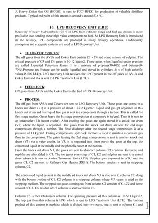 Page42
5. Heavy Coker Gas Oil (HCGO) is sent to FCC/ RFCC for production of valuable distillate
products. Typical end point of this stream is around s around 538 °C.
10. LPG RECOVERY UNIT (LRU)
Recovery of heavy hydrocarbons (C3+) or LPG from refinery purge and fuel gas stream is more
profitable than sending these high value components to fuel. So LPG Recovery Unit is introduced
in the refinery. LPG components are produced in many refinery operations. Traditionally
absorption and cryogenic systems are used in LPG Recovery Unit.
• THEORY OF PROCESS:
The off gases from the AVUs and Coker Unit contain C1 - C4 and some amount of sulphur. The
critical pressure of C3 and C4 gases is 10-12 kg/cm2. These gases when liquefied under pressure
are called Liquefied Petroleum Gases. It is a mixture of propane(30-40%) and butane(60-
70%).Propane and Butane can be easily liquefied and stored in cylinders .It is of high calorific
value(45,500 kJ/kg). LPG Recovery Unit recovers the LPG present in the off gases of AVUs and
Coker Unit and this is sent to LPG Treatment Unit (LTU).
• FEEDSTOCK:
Off gases from AVUs and the Coker Unit is the feed of LPG Recovery Unit.
• PROCESS:
The off gas from AVUs and Cokers are sent to LPG Recovery Unit. These gases are stored in a
knock out drum (V1) at a pressure of about 1.7-2.2 kg/cm2. Liquid and gas get separated in this
knock out drum and that liquid free gas is sent to a compressor through a turbine. This is called the
first stage suction. Gases leave the 1st stage compression at a pressure 6 kg/cm2. Then it is sent to
an intercooler (E1) (water cooler). After cooling, the gases are again stored in a knock out drum
(V2) where the liquid is separated. The gases from the knock out drum are sent for 2nd stage
compression through a turbine. The final discharge after the second stage compression is at a
pressure of 13 kg/cm2. During compression, spill back method is used to maintain a constant gas
flow in the compressor. The gases leaving the 2nd stage compression is sent to another knock out
drum (V3) via a water cooler. In V3, it is separated into three parts- the gases at the top, the
condensed liquid at the middle and the phenolic water at the bottom.
From the knock out drum V3, the gases are sent to absorber column (C1) column. Kerosene and
naphtha are also added in C1. The top gases consisting of C1, C2 and sulphur are sent to a vessel
from where it is sent to Amine Treatment Unit (ATU). Sulphur gets separated in ATU and the
gases C1, C2 are sent to Refinery Gas Header (RGH). The bottom product is sent to stripping
column, C2.
The condensed liquid present in the middle of knock out drum V3 is also sent to column C2 along
with the bottom residue of C1. C2 column is a stripping column where MP steam is used as the
stripping medium. The stripped out gases coming out from column C2 consists of C1,C2 and some
amount of C3. The residue of C2 column is sent to column C3.
Column C3 is the Debutanizer column. The operating pressure of this column is 10.2-11 kg/cm2.
The top gas from this column is LPG which is sent to LPG Treatment Unit (LTU). The bottom
product of this column is naphtha which is divided into two parts, one is sent to column C1 and
 