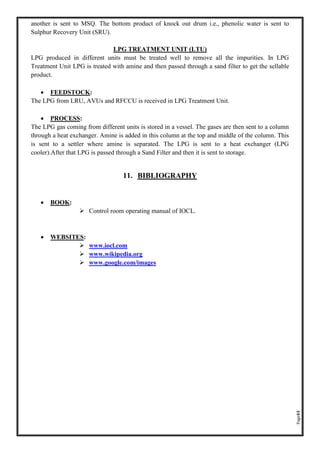 Page43
another is sent to MSQ. The bottom product of knock out drum i.e., phenolic water is sent to
Sulphur Recovery Unit (SRU).
LPG TREATMENT UNIT (LTU)
LPG produced in different units must be treated well to remove all the impurities. In LPG
Treatment Unit LPG is treated with amine and then passed through a sand filter to get the sellable
product.
• FEEDSTOCK:
The LPG from LRU, AVUs and RFCCU is received in LPG Treatment Unit.
• PROCESS:
The LPG gas coming from different units is stored in a vessel. The gases are then sent to a column
through a heat exchanger. Amine is added in this column at the top and middle of the column. This
is sent to a settler where amine is separated. The LPG is sent to a heat exchanger (LPG
cooler).After that LPG is passed through a Sand Filter and then it is sent to storage.
11. BIBLIOGRAPHY
• BOOK:
➢ Control room operating manual of IOCL.
• WEBSITES:
➢ www.iocl.com
➢ www.wikipedia.org
➢ www.google.com/images
 