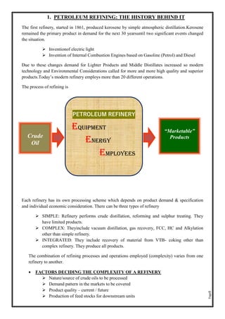 Page5
1. PETROLEUM REFINING: THE HISTORY BEHIND IT
The first refinery, started in 1861, produced kerosene by simple atmospheric distillation.Kerosene
remained the primary product in demand for the next 30 yearsuntil two significant events changed
the situation.
➢ Inventionof electric light
➢ Invention of Internal Combustion Engines based on Gasoline (Petrol) and Diesel
Due to these changes demand for Lighter Products and Middle Distillates increased so modern
technology and Environmental Considerations called for more and more high quality and superior
products.Today’s modern refinery employs more than 20 different operations.
The process of refining is
Each refinery has its own processing scheme which depends on product demand & specification
and individual economic consideration. There can be three types of refinery
➢ SIMPLE: Refinery performs crude distillation, reforming and sulphur treating. They
have limited products.
➢ COMPLEX: Theyinclude vacuum distillation, gas recovery, FCC, HC and Alkylation
other than simple refinery.
➢ INTEGRATED: They include recovery of material from VTB- coking other than
complex refinery. They produce all products.
The combination of refining processes and operations employed (complexity) varies from one
refinery to another.
• FACTORS DECIDING THE COMPLEXITY OF A REFINERY
➢ Nature/source of crude oils to be processed
➢ Demand pattern in the markets to be covered
➢ Product quality – current / future
➢ Production of feed stocks for downstream units
Crude
Oil
“Marketable”
Products
PETROLEUM REFINERY
Equipment
Energy
EMPLOYEES
 
