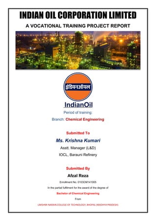 INDIAN OIL CORPORATION LIMITED
A VOCATIONAL TRAINING PROJECT REPORT
Period of training:
Branch: Chemical Engineering
Submitted To
Ms. Krishna Kumari
Asstt. Manager (L&D)
IOCL, Barauni Refinery
Submitted By
Afzal Reza
Enrollment No. 0103CM141005
In the partial fulfilment for the award of the degree of
Bachelor of Chemical Engineering
From
LAKSHMI NARAIN COLLEGE OF TECHNOLOGY, BHOPAL (MADHYA PRADESH)
 